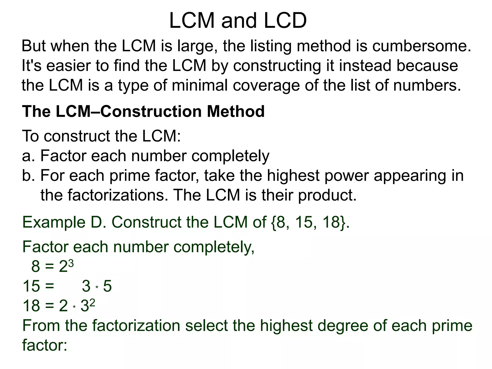 To construct the LCM:
a. Factor each number completely
b. For each prime factor, take the highest power appearing in
the factorizations. The LCM is their product.
Example D. Construct the LCM of {8, 15, 18}.
Factor each number completely,
8 = 23
15 = 3 * 5
18 = 2 * 32
From the factorization select the highest degree of each prime
factor:
But when the LCM is large, the listing method is cumbersome.
It's easier to find the LCM by constructing it instead because
the LCM is a type of minimal coverage of the list of numbers.
LCM and LCD
The LCM–Construction Method
 