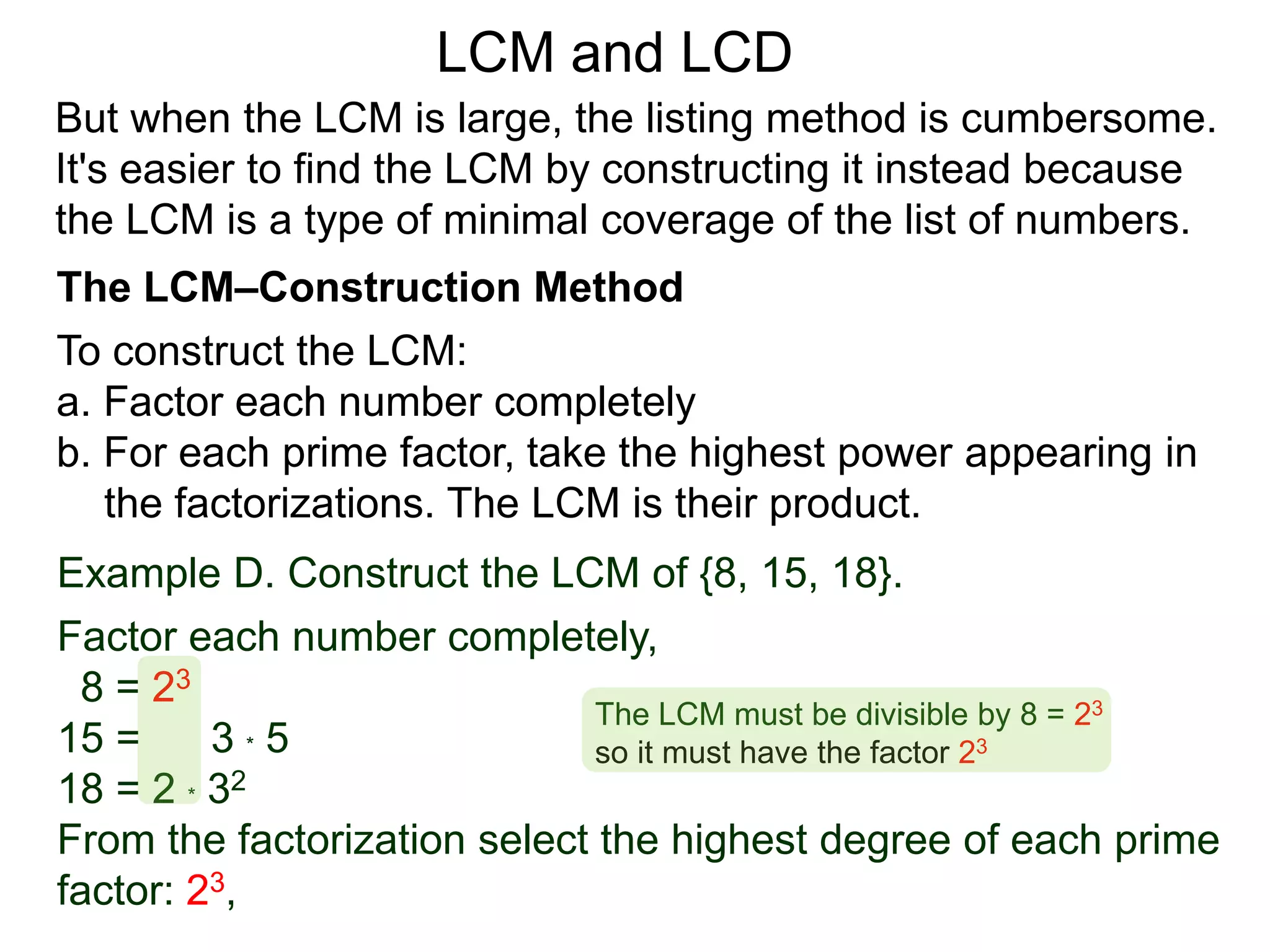 To construct the LCM:
a. Factor each number completely
b. For each prime factor, take the highest power appearing in
the factorizations. The LCM is their product.
Example D. Construct the LCM of {8, 15, 18}.
Factor each number completely,
8 = 23
15 = 3 * 5
18 = 2 * 32
From the factorization select the highest degree of each prime
factor: 23,
But when the LCM is large, the listing method is cumbersome.
It's easier to find the LCM by constructing it instead because
the LCM is a type of minimal coverage of the list of numbers.
LCM and LCD
The LCM–Construction Method
The LCM must be divisible by 8 = 23
so it must have the factor 23
 