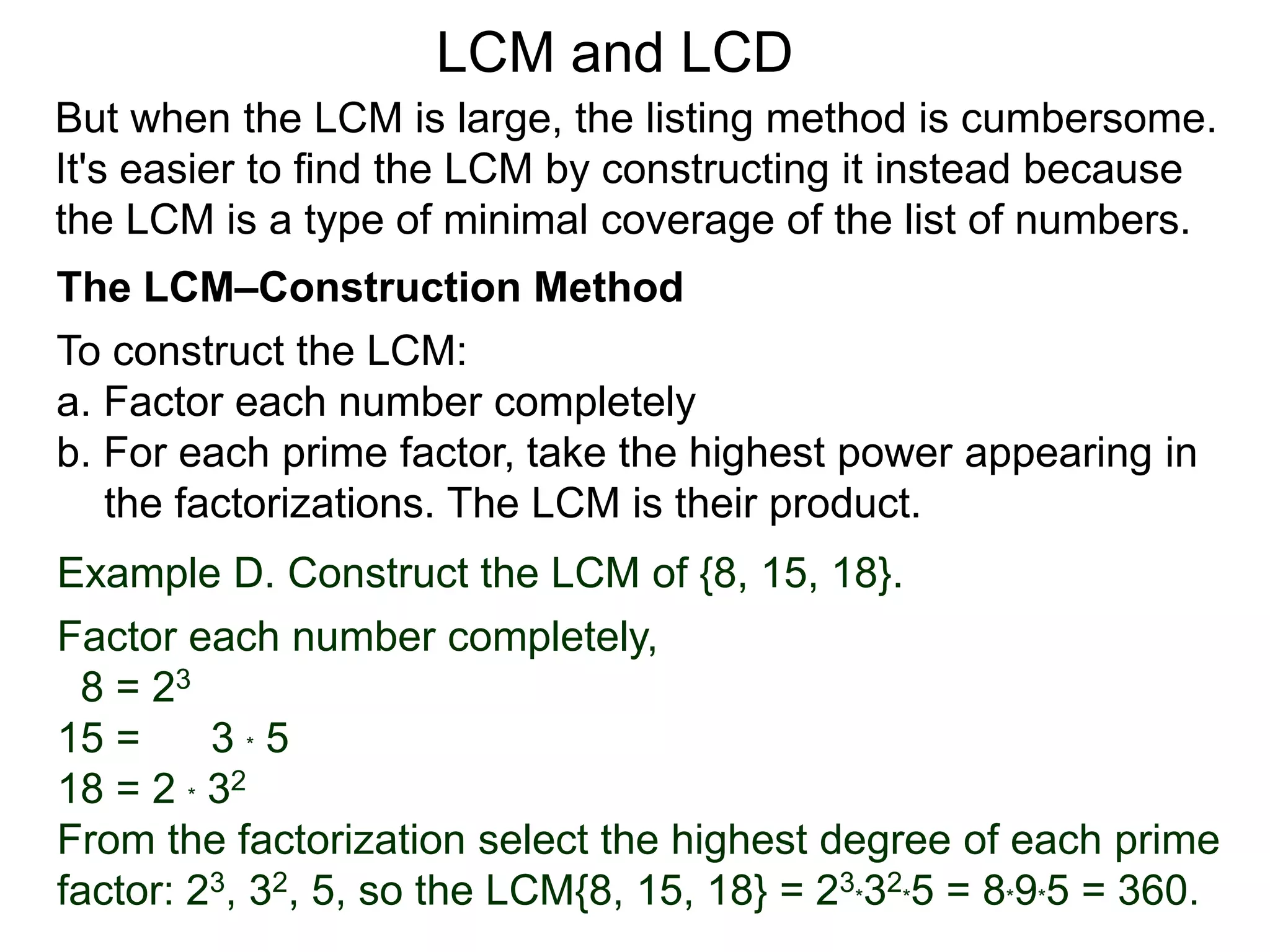 To construct the LCM:
a. Factor each number completely
b. For each prime factor, take the highest power appearing in
the factorizations. The LCM is their product.
Example D. Construct the LCM of {8, 15, 18}.
Factor each number completely,
8 = 23
15 = 3 * 5
18 = 2 * 32
From the factorization select the highest degree of each prime
factor: 23, 32, 5, so the LCM{8, 15, 18} = 23*32*5 = 8*9*5 = 360.
But when the LCM is large, the listing method is cumbersome.
It's easier to find the LCM by constructing it instead because
the LCM is a type of minimal coverage of the list of numbers.
LCM and LCD
The LCM–Construction Method
 