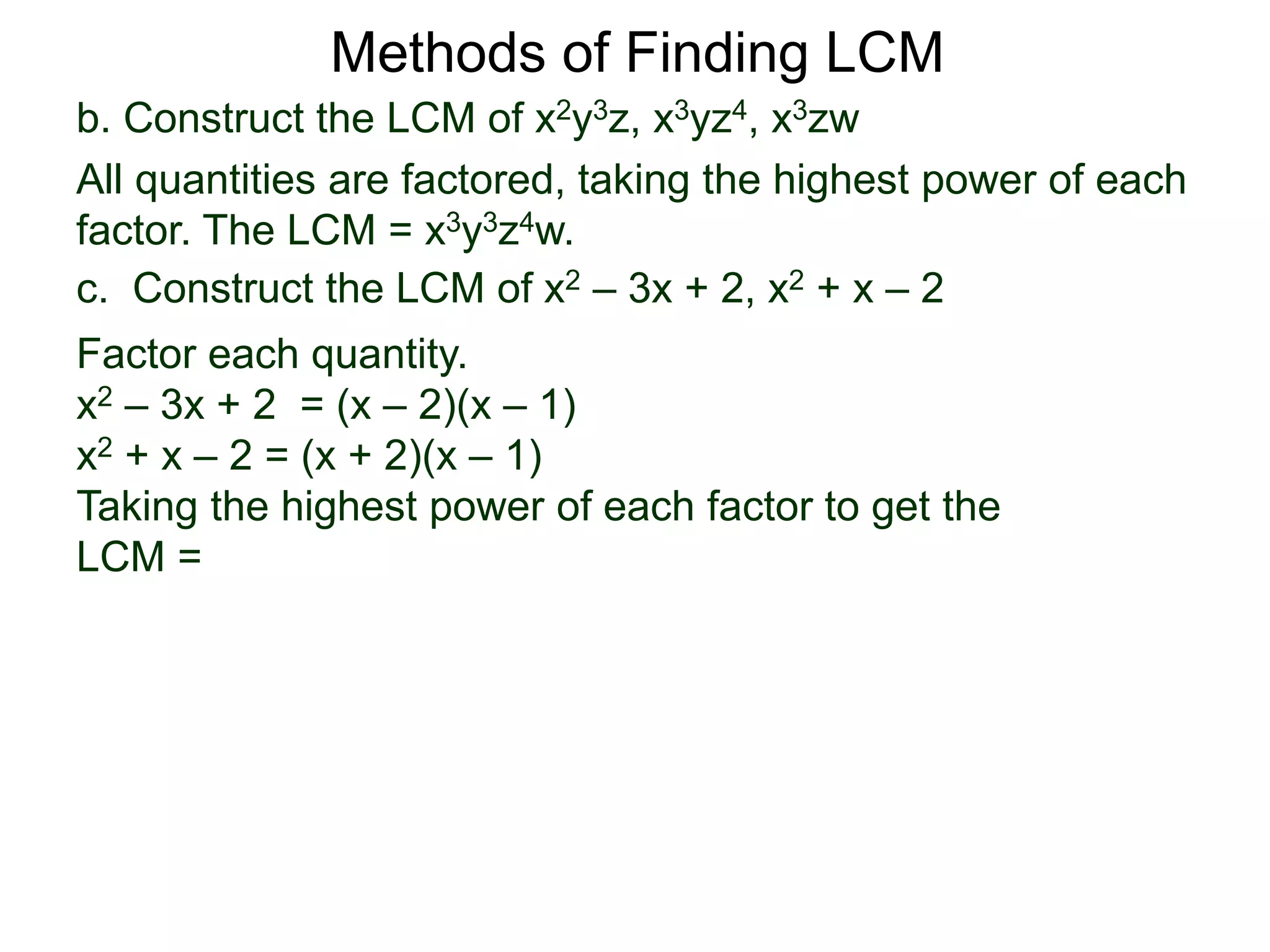 b. Construct the LCM of x2y3z, x3yz4, x3zw
All quantities are factored, taking the highest power of each
factor. The LCM = x3y3z4w.
Methods of Finding LCM
c. Construct the LCM of x2 – 3x + 2, x2 + x – 2
Factor each quantity.
x2 – 3x + 2 = (x – 2)(x – 1)
x2 + x – 2 = (x + 2)(x – 1)
Taking the highest power of each factor to get the
LCM =
 