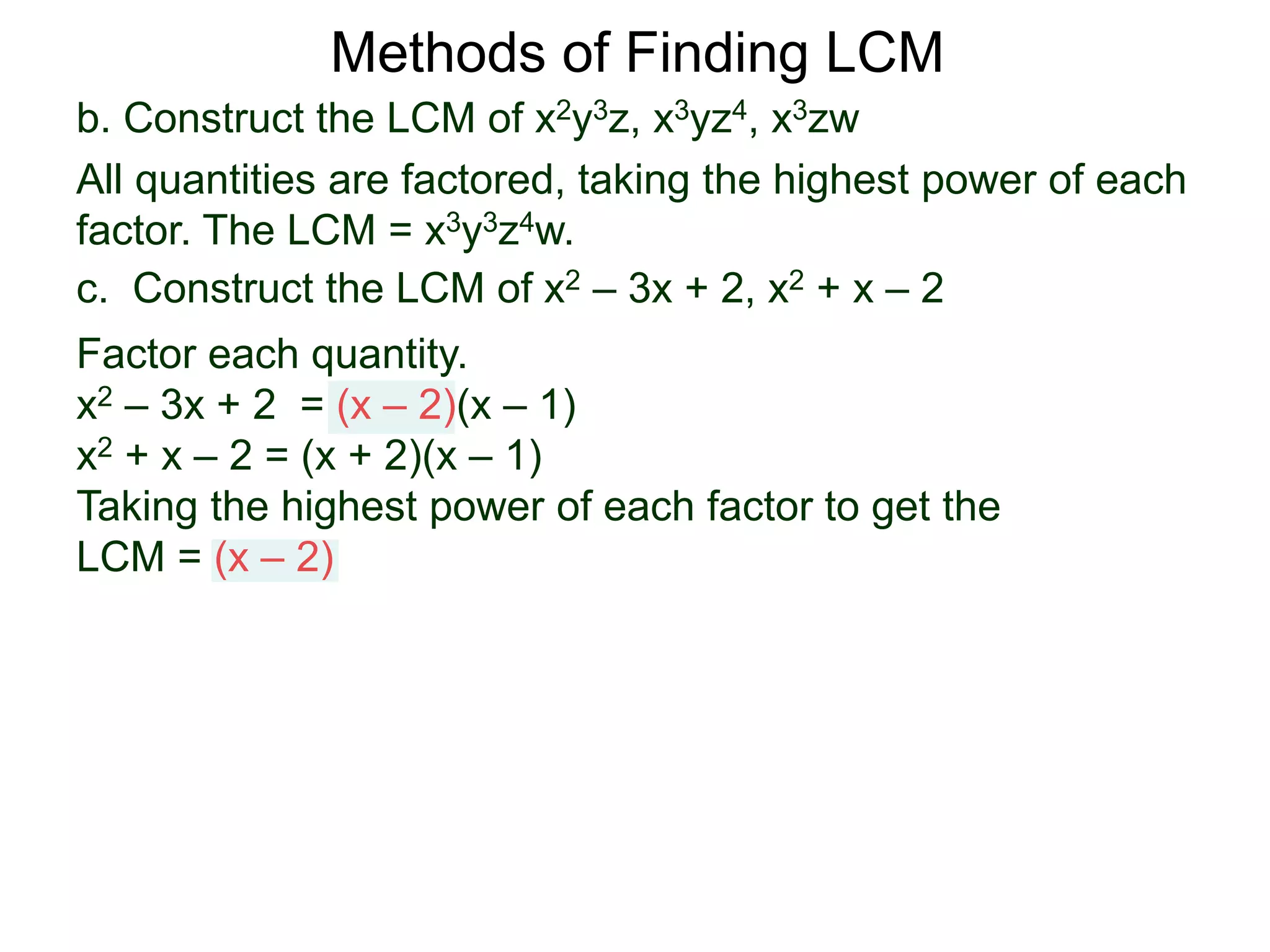 b. Construct the LCM of x2y3z, x3yz4, x3zw
All quantities are factored, taking the highest power of each
factor. The LCM = x3y3z4w.
Methods of Finding LCM
c. Construct the LCM of x2 – 3x + 2, x2 + x – 2
Factor each quantity.
x2 – 3x + 2 = (x – 2)(x – 1)
x2 + x – 2 = (x + 2)(x – 1)
Taking the highest power of each factor to get the
LCM = (x – 2)
 