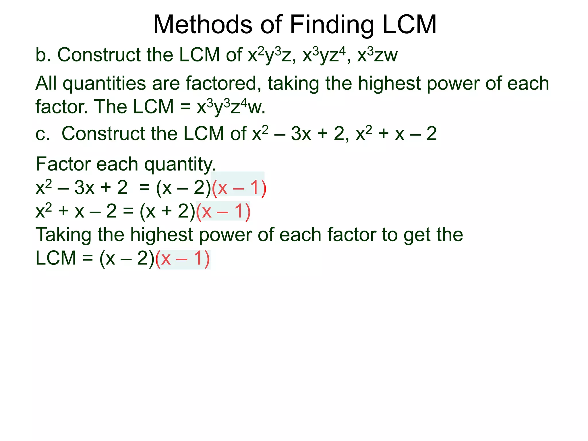 b. Construct the LCM of x2y3z, x3yz4, x3zw
All quantities are factored, taking the highest power of each
factor. The LCM = x3y3z4w.
Methods of Finding LCM
c. Construct the LCM of x2 – 3x + 2, x2 + x – 2
Factor each quantity.
x2 – 3x + 2 = (x – 2)(x – 1)
x2 + x – 2 = (x + 2)(x – 1)
Taking the highest power of each factor to get the
LCM = (x – 2)(x – 1)
 