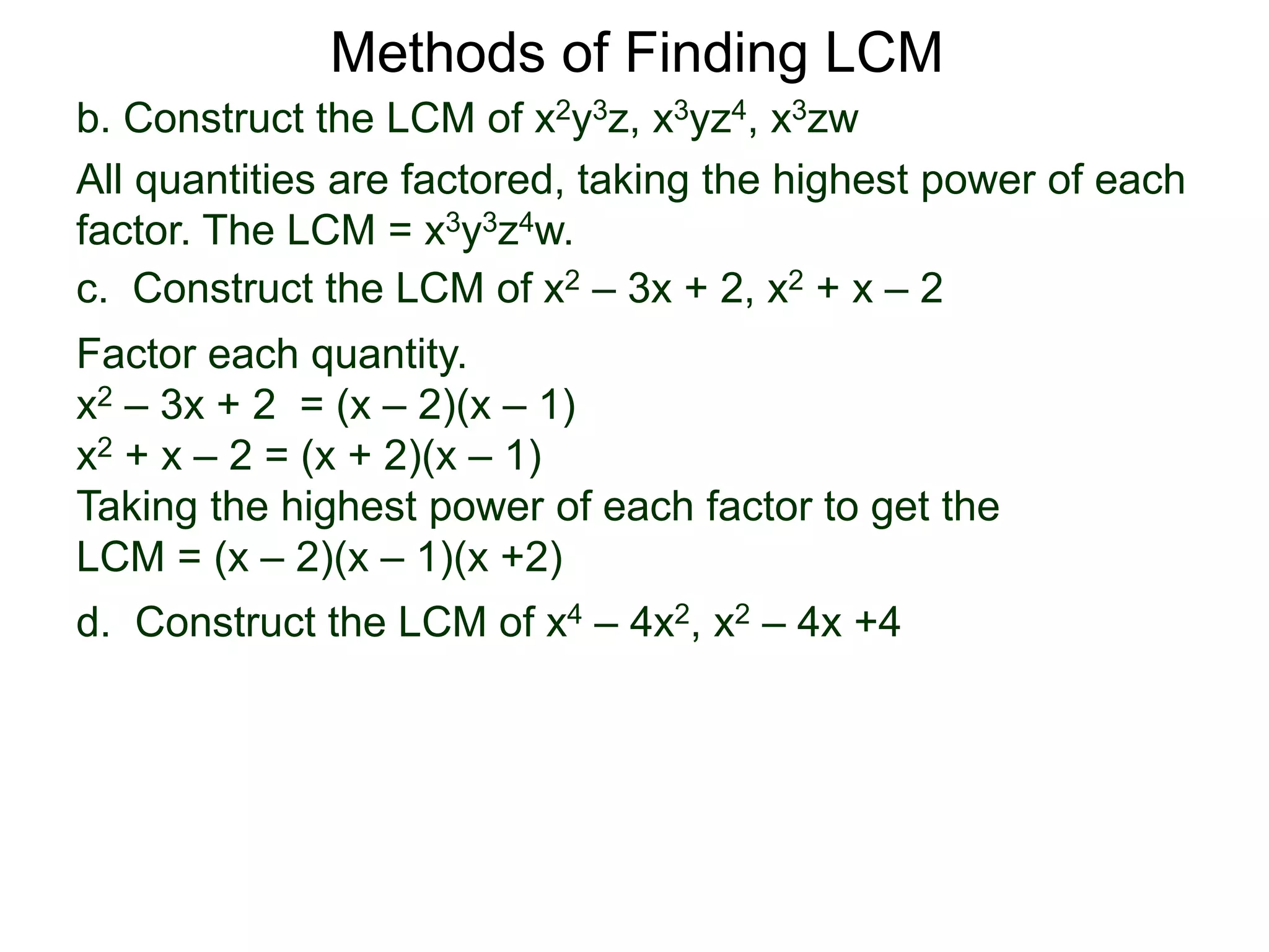 b. Construct the LCM of x2y3z, x3yz4, x3zw
All quantities are factored, taking the highest power of each
factor. The LCM = x3y3z4w.
Methods of Finding LCM
d. Construct the LCM of x4 – 4x2, x2 – 4x +4
c. Construct the LCM of x2 – 3x + 2, x2 + x – 2
Factor each quantity.
x2 – 3x + 2 = (x – 2)(x – 1)
x2 + x – 2 = (x + 2)(x – 1)
Taking the highest power of each factor to get the
LCM = (x – 2)(x – 1)(x +2)
 