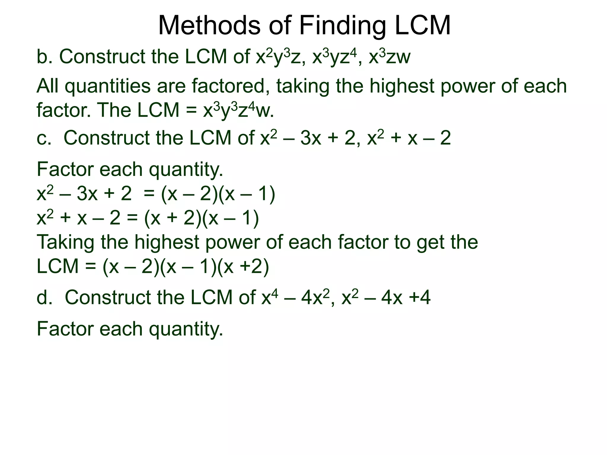 b. Construct the LCM of x2y3z, x3yz4, x3zw
All quantities are factored, taking the highest power of each
factor. The LCM = x3y3z4w.
Methods of Finding LCM
d. Construct the LCM of x4 – 4x2, x2 – 4x +4
Factor each quantity.
c. Construct the LCM of x2 – 3x + 2, x2 + x – 2
Factor each quantity.
x2 – 3x + 2 = (x – 2)(x – 1)
x2 + x – 2 = (x + 2)(x – 1)
Taking the highest power of each factor to get the
LCM = (x – 2)(x – 1)(x +2)
 