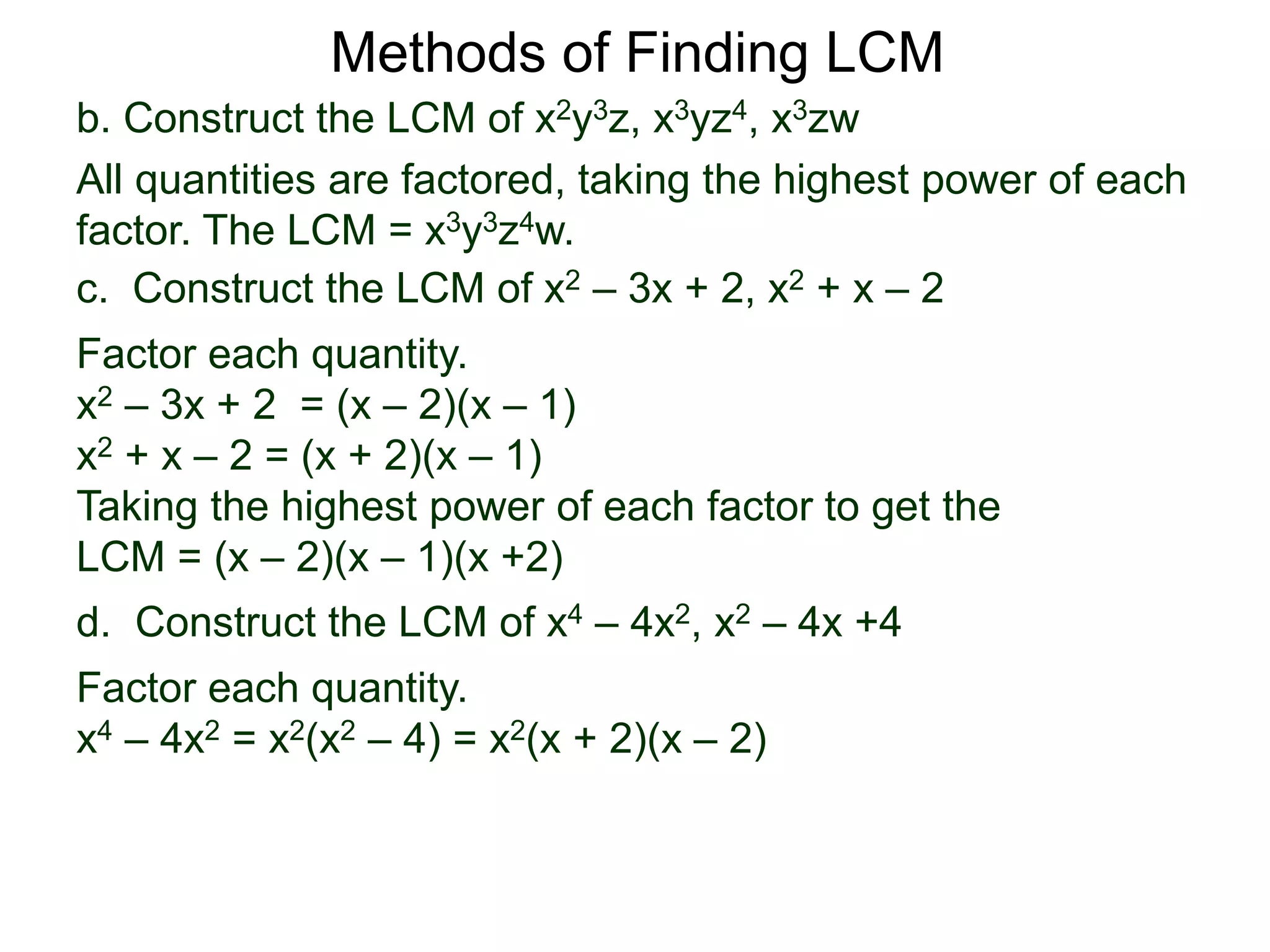 b. Construct the LCM of x2y3z, x3yz4, x3zw
All quantities are factored, taking the highest power of each
factor. The LCM = x3y3z4w.
Methods of Finding LCM
d. Construct the LCM of x4 – 4x2, x2 – 4x +4
Factor each quantity.
x4 – 4x2 = x2(x2 – 4) = x2(x + 2)(x – 2)
c. Construct the LCM of x2 – 3x + 2, x2 + x – 2
Factor each quantity.
x2 – 3x + 2 = (x – 2)(x – 1)
x2 + x – 2 = (x + 2)(x – 1)
Taking the highest power of each factor to get the
LCM = (x – 2)(x – 1)(x +2)
 