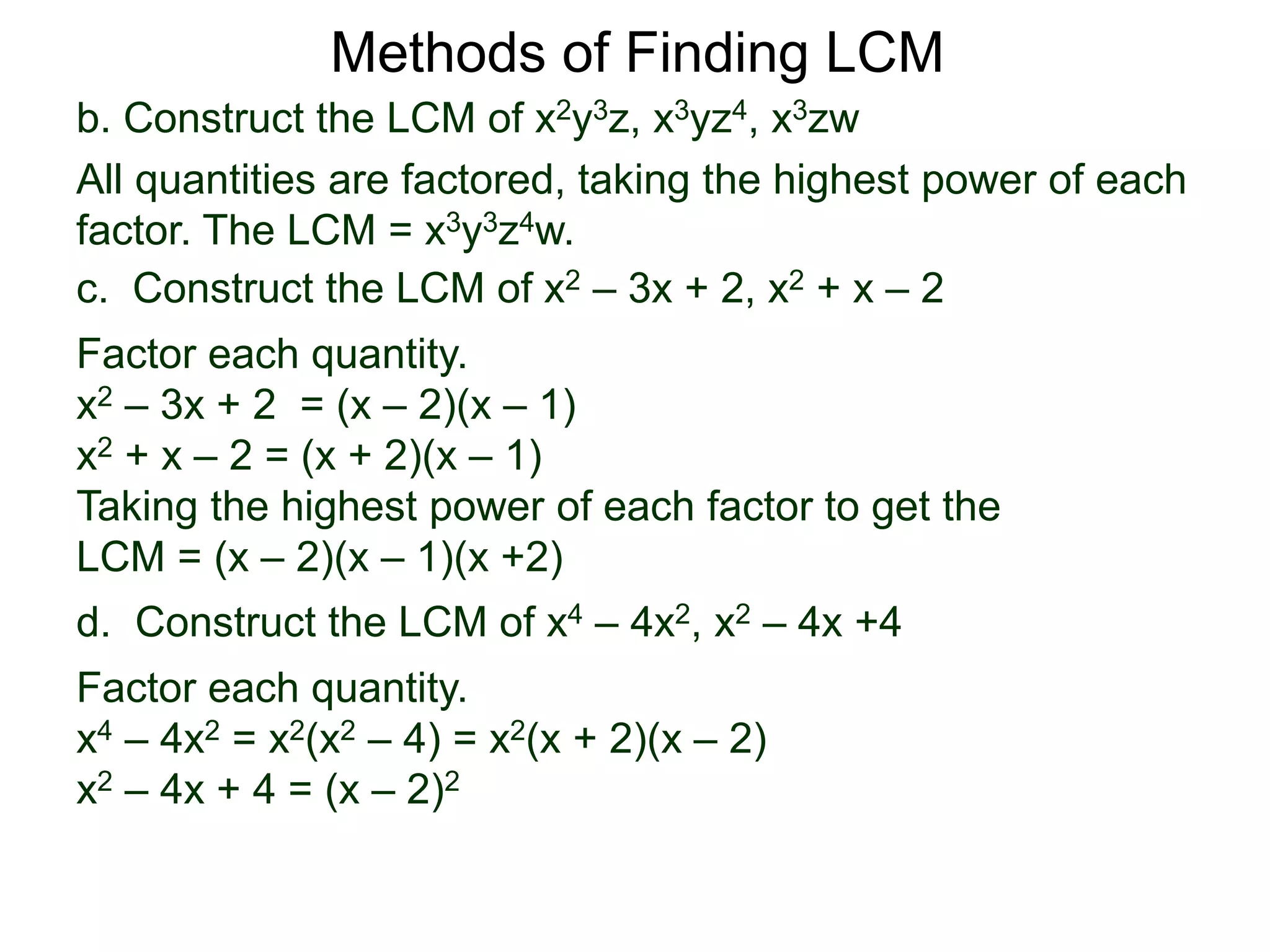 b. Construct the LCM of x2y3z, x3yz4, x3zw
All quantities are factored, taking the highest power of each
factor. The LCM = x3y3z4w.
Methods of Finding LCM
d. Construct the LCM of x4 – 4x2, x2 – 4x +4
Factor each quantity.
x4 – 4x2 = x2(x2 – 4) = x2(x + 2)(x – 2)
x2 – 4x + 4 = (x – 2)2
c. Construct the LCM of x2 – 3x + 2, x2 + x – 2
Factor each quantity.
x2 – 3x + 2 = (x – 2)(x – 1)
x2 + x – 2 = (x + 2)(x – 1)
Taking the highest power of each factor to get the
LCM = (x – 2)(x – 1)(x +2)
 