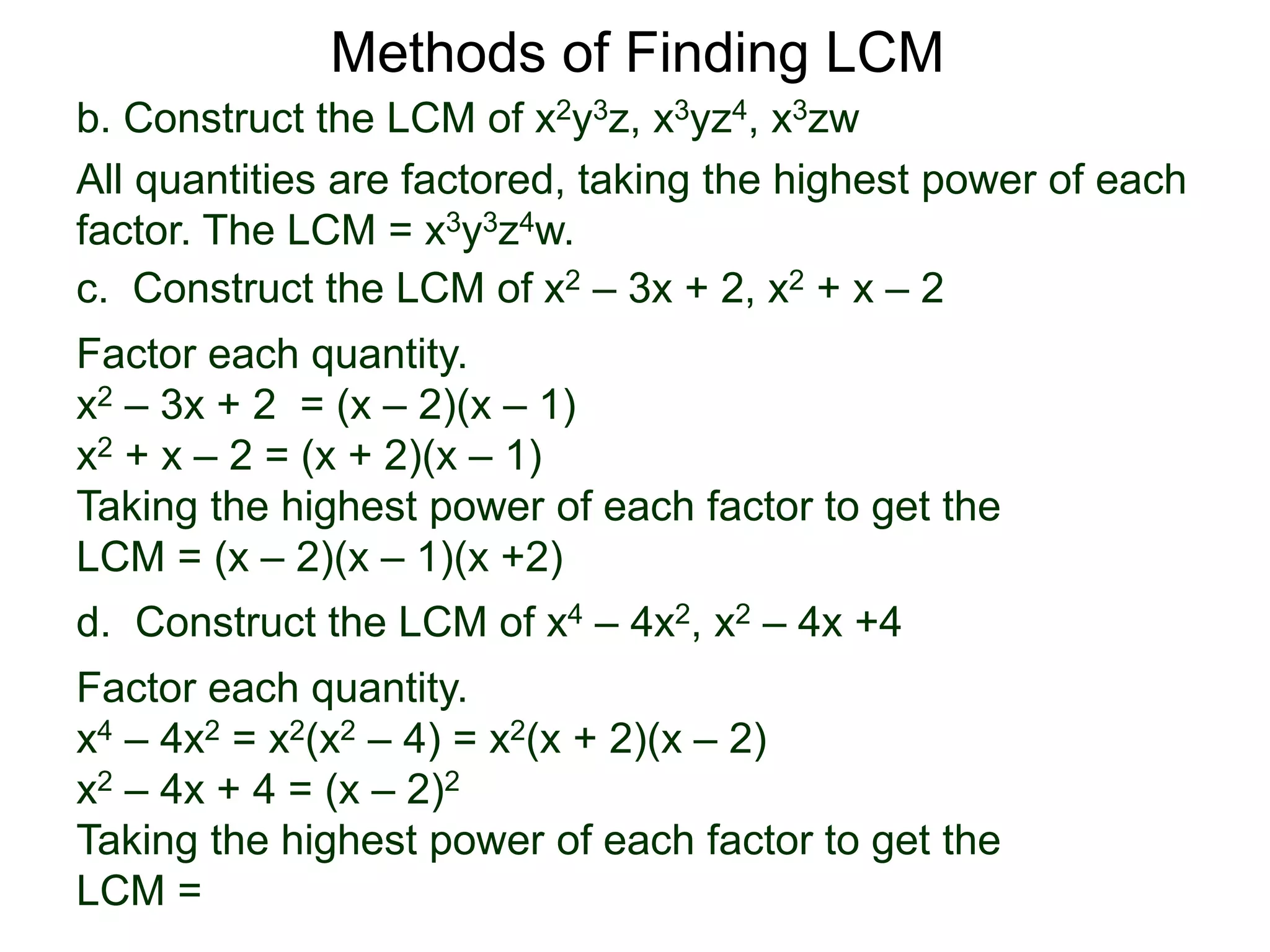 b. Construct the LCM of x2y3z, x3yz4, x3zw
All quantities are factored, taking the highest power of each
factor. The LCM = x3y3z4w.
Methods of Finding LCM
d. Construct the LCM of x4 – 4x2, x2 – 4x +4
Factor each quantity.
x4 – 4x2 = x2(x2 – 4) = x2(x + 2)(x – 2)
x2 – 4x + 4 = (x – 2)2
Taking the highest power of each factor to get the
LCM =
c. Construct the LCM of x2 – 3x + 2, x2 + x – 2
Factor each quantity.
x2 – 3x + 2 = (x – 2)(x – 1)
x2 + x – 2 = (x + 2)(x – 1)
Taking the highest power of each factor to get the
LCM = (x – 2)(x – 1)(x +2)
 