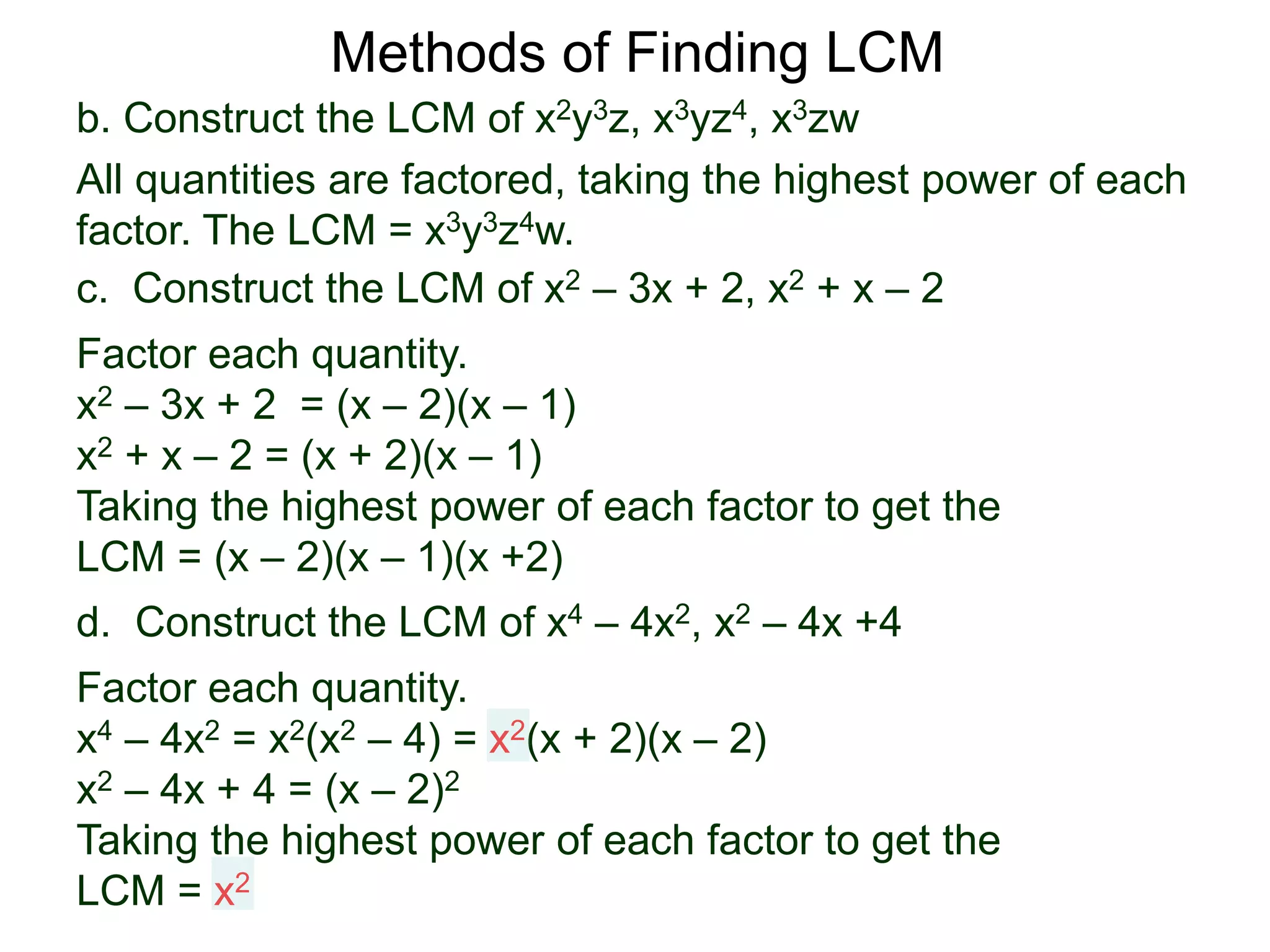 b. Construct the LCM of x2y3z, x3yz4, x3zw
All quantities are factored, taking the highest power of each
factor. The LCM = x3y3z4w.
Methods of Finding LCM
d. Construct the LCM of x4 – 4x2, x2 – 4x +4
Factor each quantity.
x4 – 4x2 = x2(x2 – 4) = x2(x + 2)(x – 2)
x2 – 4x + 4 = (x – 2)2
Taking the highest power of each factor to get the
LCM = x2
c. Construct the LCM of x2 – 3x + 2, x2 + x – 2
Factor each quantity.
x2 – 3x + 2 = (x – 2)(x – 1)
x2 + x – 2 = (x + 2)(x – 1)
Taking the highest power of each factor to get the
LCM = (x – 2)(x – 1)(x +2)
 