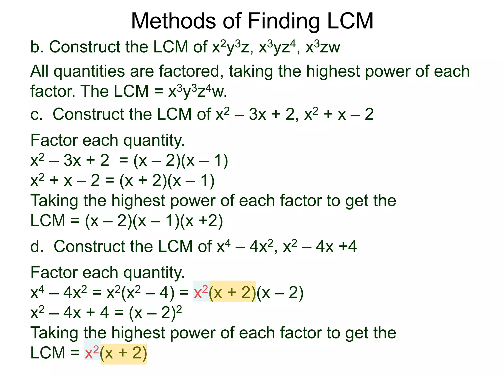 b. Construct the LCM of x2y3z, x3yz4, x3zw
All quantities are factored, taking the highest power of each
factor. The LCM = x3y3z4w.
Methods of Finding LCM
d. Construct the LCM of x4 – 4x2, x2 – 4x +4
Factor each quantity.
x4 – 4x2 = x2(x2 – 4) = x2(x + 2)(x – 2)
x2 – 4x + 4 = (x – 2)2
Taking the highest power of each factor to get the
LCM = x2(x + 2)
c. Construct the LCM of x2 – 3x + 2, x2 + x – 2
Factor each quantity.
x2 – 3x + 2 = (x – 2)(x – 1)
x2 + x – 2 = (x + 2)(x – 1)
Taking the highest power of each factor to get the
LCM = (x – 2)(x – 1)(x +2)
 
