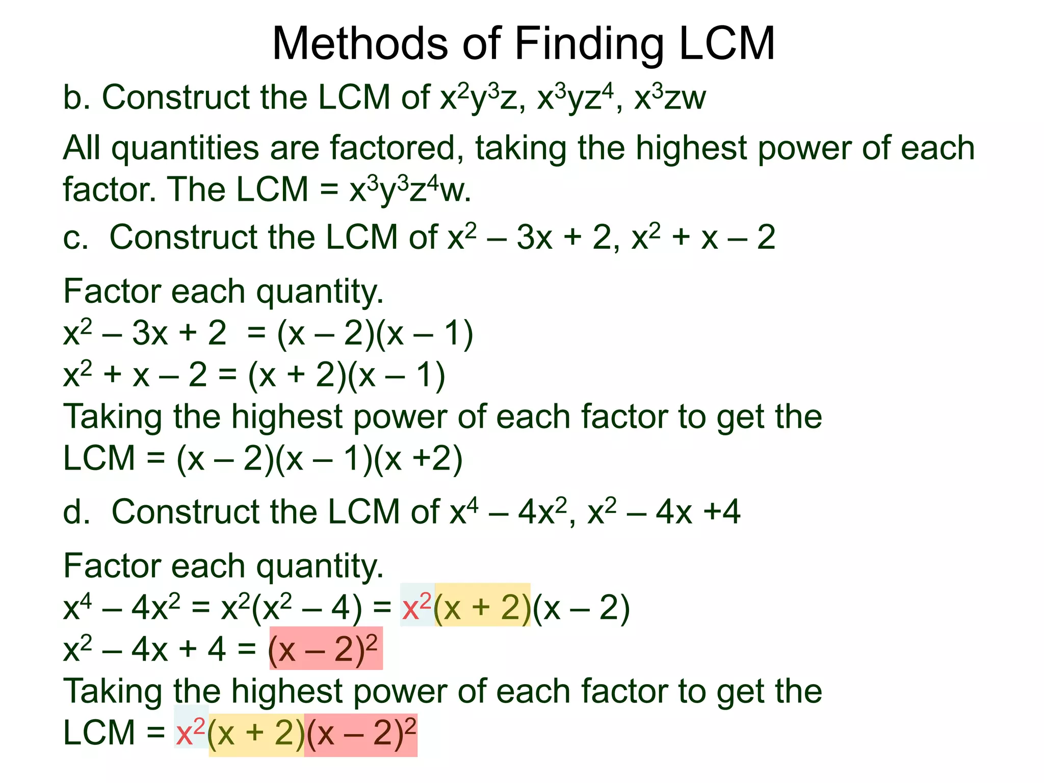 b. Construct the LCM of x2y3z, x3yz4, x3zw
All quantities are factored, taking the highest power of each
factor. The LCM = x3y3z4w.
Methods of Finding LCM
d. Construct the LCM of x4 – 4x2, x2 – 4x +4
Factor each quantity.
x4 – 4x2 = x2(x2 – 4) = x2(x + 2)(x – 2)
x2 – 4x + 4 = (x – 2)2
Taking the highest power of each factor to get the
LCM = x2(x + 2)(x – 2)2
c. Construct the LCM of x2 – 3x + 2, x2 + x – 2
Factor each quantity.
x2 – 3x + 2 = (x – 2)(x – 1)
x2 + x – 2 = (x + 2)(x – 1)
Taking the highest power of each factor to get the
LCM = (x – 2)(x – 1)(x +2)
 