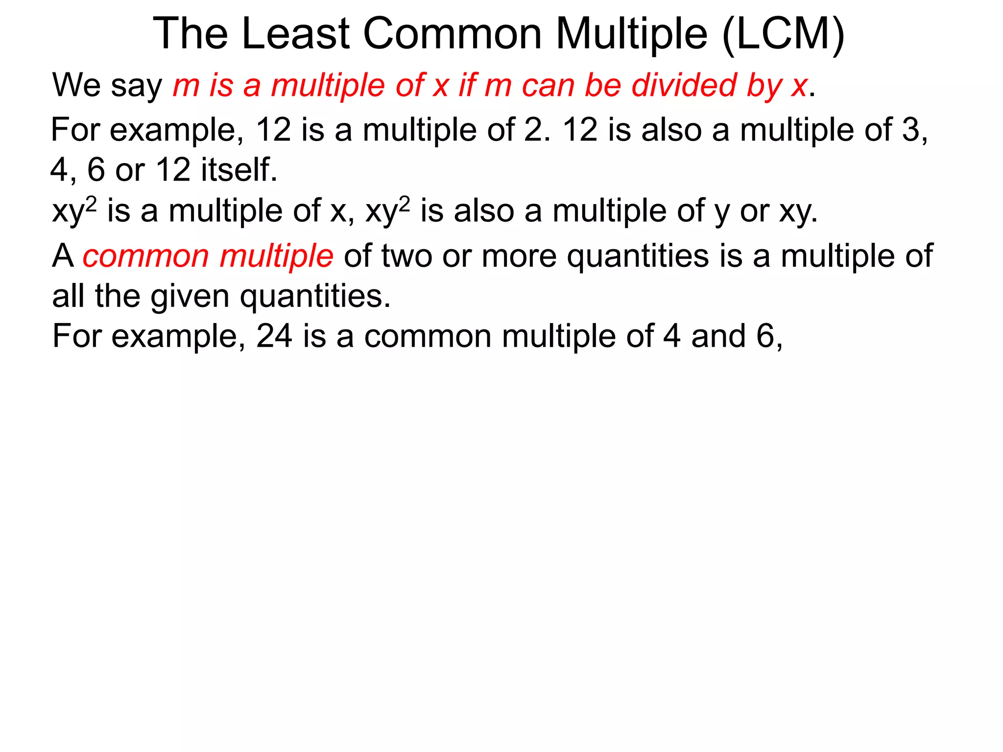 For example, 12 is a multiple of 2. 12 is also a multiple of 3,
4, 6 or 12 itself.
The Least Common Multiple (LCM)
A common multiple of two or more quantities is a multiple of
all the given quantities.
For example, 24 is a common multiple of 4 and 6,
xy2 is a multiple of x, xy2 is also a multiple of y or xy.
We say m is a multiple of x if m can be divided by x.
 