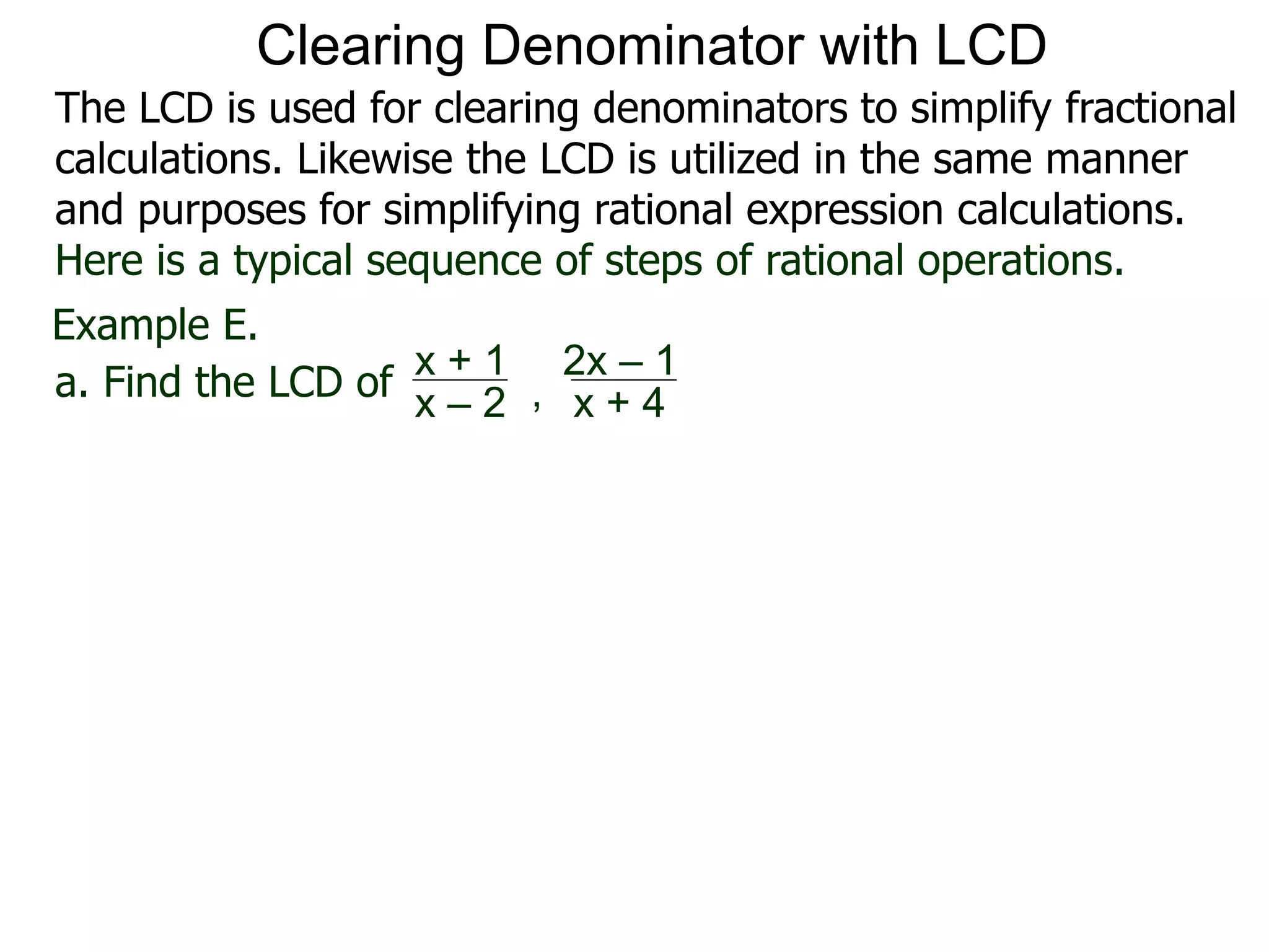 Example E.
a. Find the LCD of
x + 1
x – 2 , x + 4
2x – 1
Clearing Denominator with LCD
The LCD is used for clearing denominators to simplify fractional
calculations. Likewise the LCD is utilized in the same manner
and purposes for simplifying rational expression calculations.
Here is a typical sequence of steps of rational operations.
 