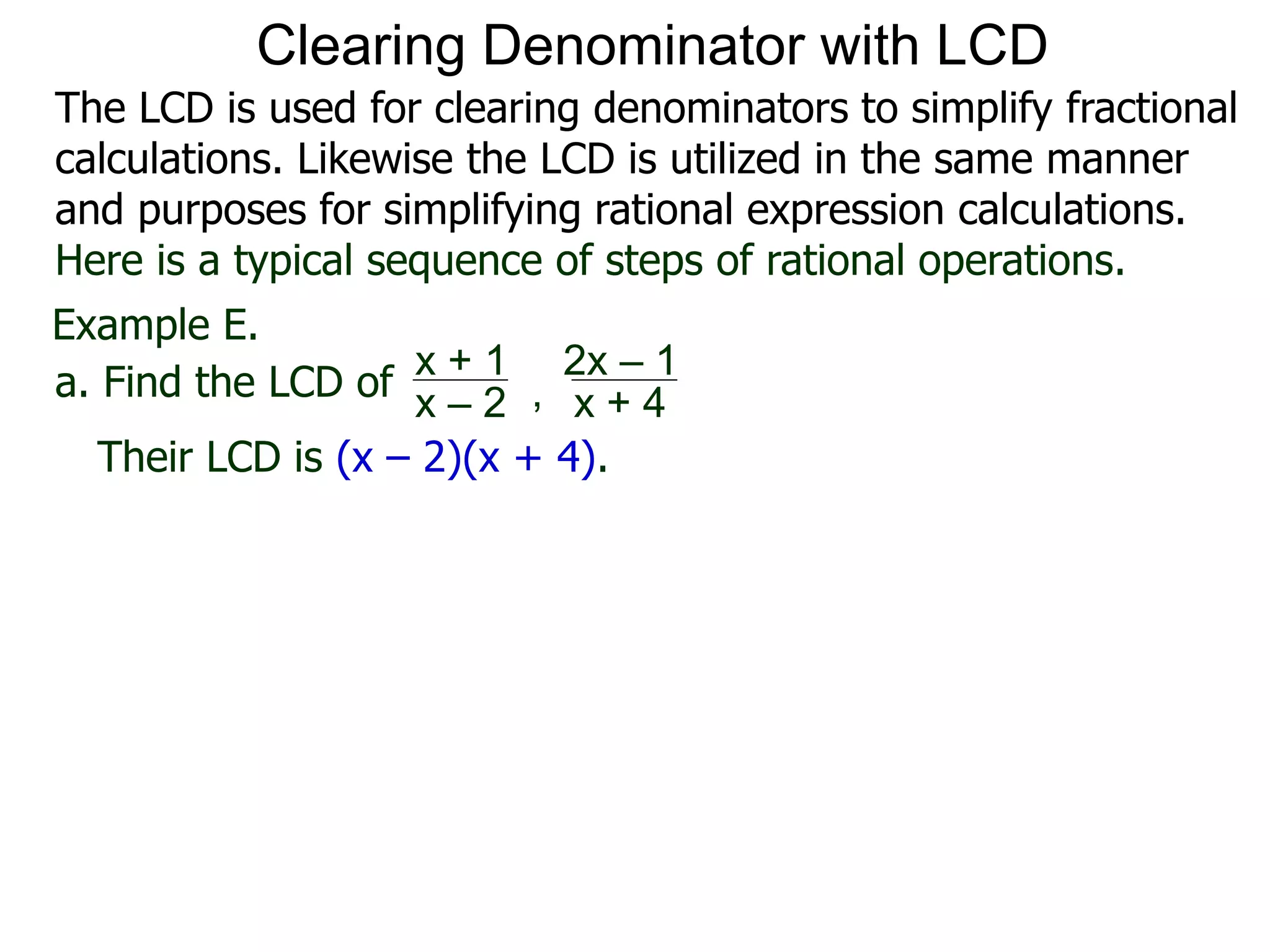 Example E.
Their LCD is (x – 2)(x + 4).
a. Find the LCD of
x + 1
x – 2 , x + 4
2x – 1
Clearing Denominator with LCD
The LCD is used for clearing denominators to simplify fractional
calculations. Likewise the LCD is utilized in the same manner
and purposes for simplifying rational expression calculations.
Here is a typical sequence of steps of rational operations.
 