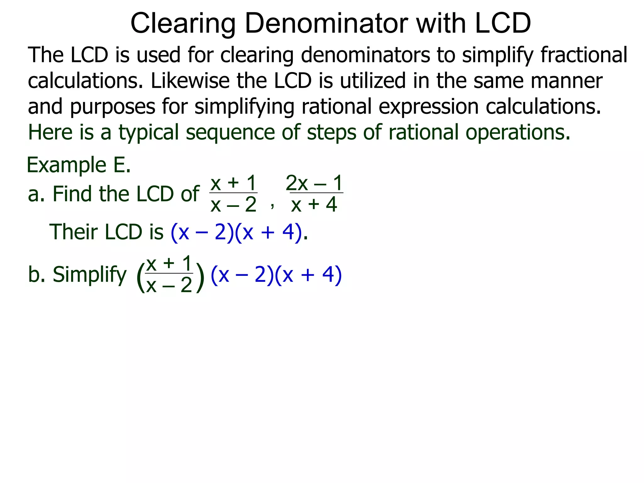 Example E.
Their LCD is (x – 2)(x + 4).
a. Find the LCD of
x + 1
x – 2 , x + 4
2x – 1
b. Simplify
x + 1
x – 2 (x – 2)(x + 4)( )
Clearing Denominator with LCD
The LCD is used for clearing denominators to simplify fractional
calculations. Likewise the LCD is utilized in the same manner
and purposes for simplifying rational expression calculations.
Here is a typical sequence of steps of rational operations.
 