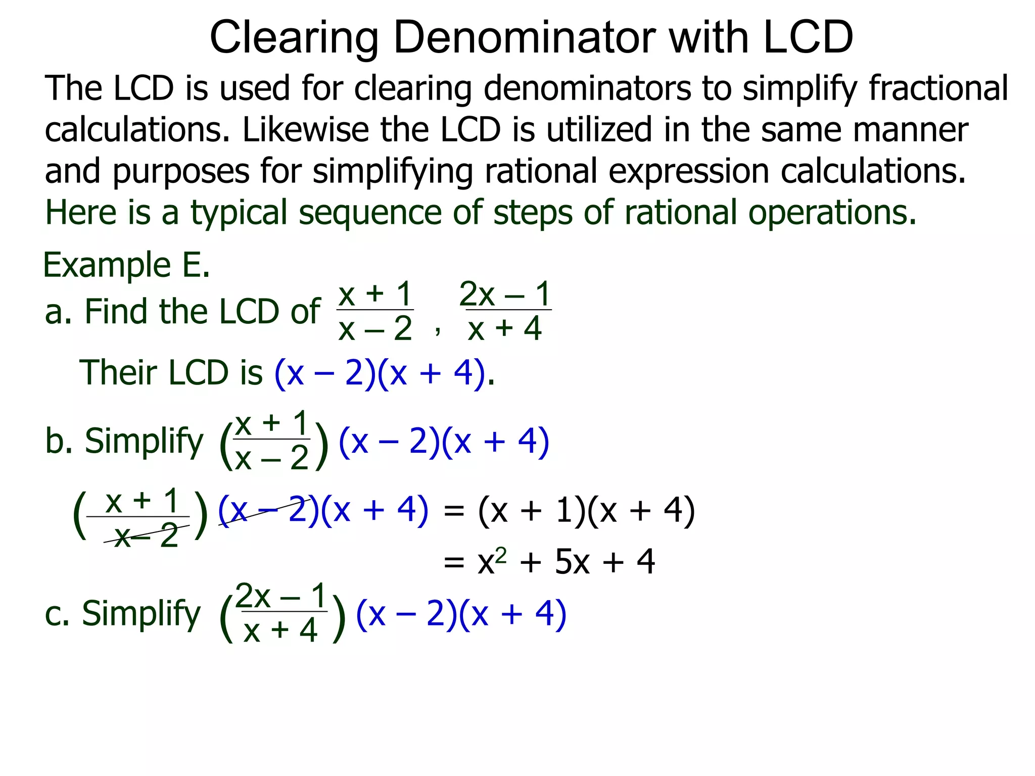 Example E.
Their LCD is (x – 2)(x + 4).
x– 2
( ) (x – 2)(x + 4)
a. Find the LCD of
x + 1
x – 2 , x + 4
2x – 1
b. Simplify
x + 1
x – 2
x + 4
2x – 1
(x – 2)(x + 4)
c. Simplify (x – 2)(x + 4)
x + 1
( )
( )
= (x + 1)(x + 4)
= x2 + 5x + 4
Clearing Denominator with LCD
The LCD is used for clearing denominators to simplify fractional
calculations. Likewise the LCD is utilized in the same manner
and purposes for simplifying rational expression calculations.
Here is a typical sequence of steps of rational operations.
 