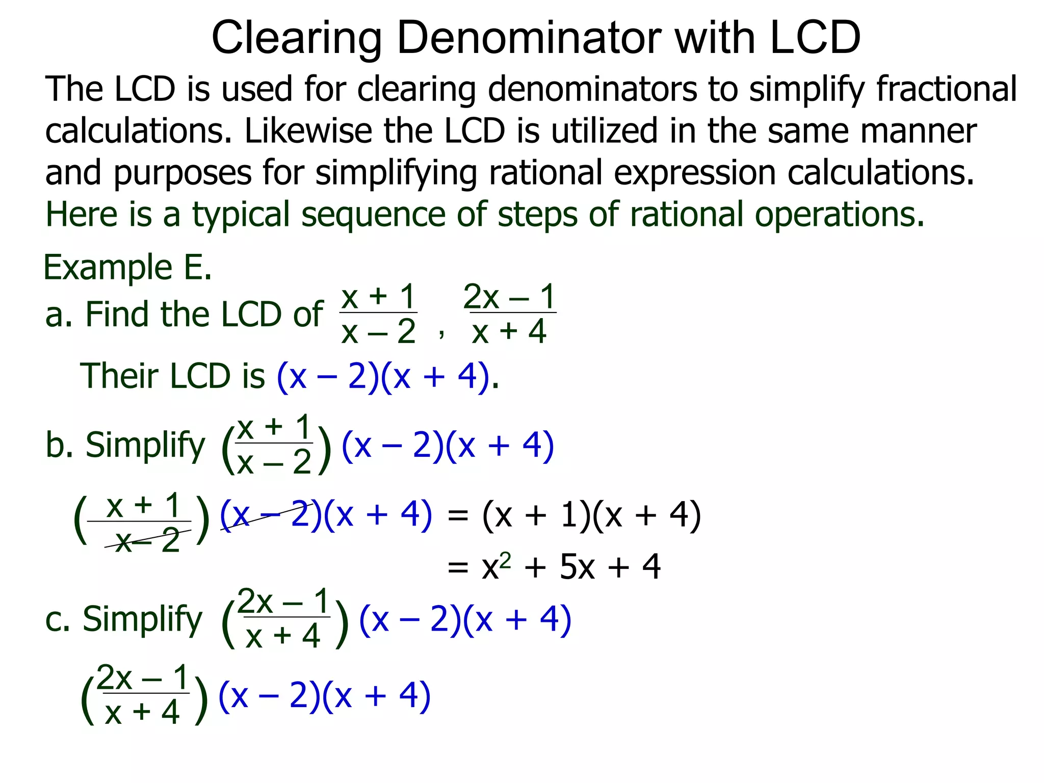 Example E.
Their LCD is (x – 2)(x + 4).
x– 2
( ) (x – 2)(x + 4)
a. Find the LCD of
x + 1
x – 2 , x + 4
2x – 1
b. Simplify
x + 1
x – 2
x + 4
2x – 1
(x – 2)(x + 4)
c. Simplify (x – 2)(x + 4)
x + 1
( )
( )
= (x + 1)(x + 4)
= x2 + 5x + 4
x + 4
2x – 1
(x – 2)(x + 4)( )
Clearing Denominator with LCD
The LCD is used for clearing denominators to simplify fractional
calculations. Likewise the LCD is utilized in the same manner
and purposes for simplifying rational expression calculations.
Here is a typical sequence of steps of rational operations.
 