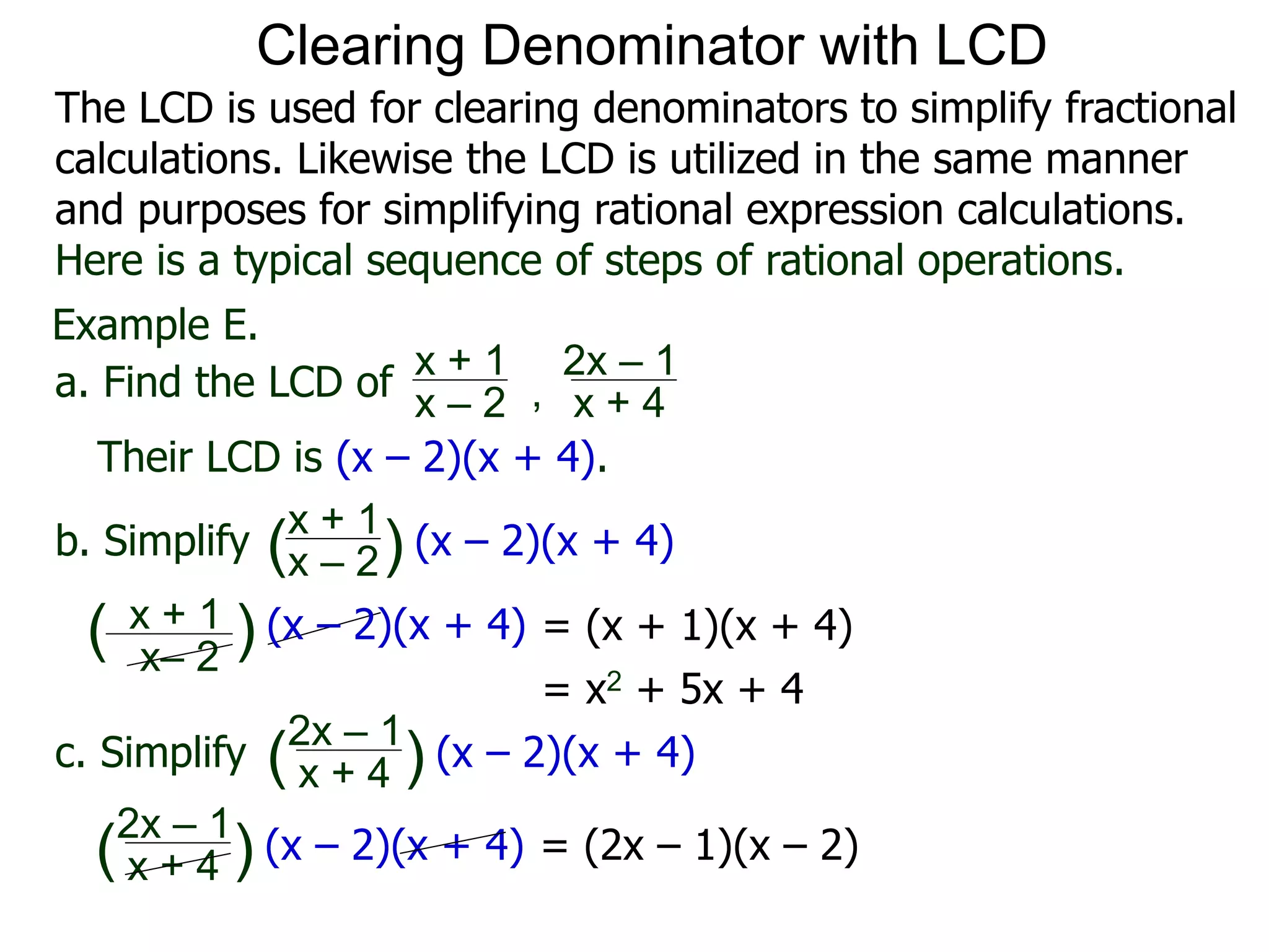 Example E.
Their LCD is (x – 2)(x + 4).
x– 2
( ) (x – 2)(x + 4)
a. Find the LCD of
x + 1
x – 2 , x + 4
2x – 1
b. Simplify
x + 1
x – 2
x + 4
2x – 1
(x – 2)(x + 4)
c. Simplify (x – 2)(x + 4)
x + 1
( )
( )
= (x + 1)(x + 4)
= x2 + 5x + 4
= (2x – 1)(x – 2)x + 4
2x – 1
(x – 2)(x + 4)( )
Clearing Denominator with LCD
The LCD is used for clearing denominators to simplify fractional
calculations. Likewise the LCD is utilized in the same manner
and purposes for simplifying rational expression calculations.
Here is a typical sequence of steps of rational operations.
 