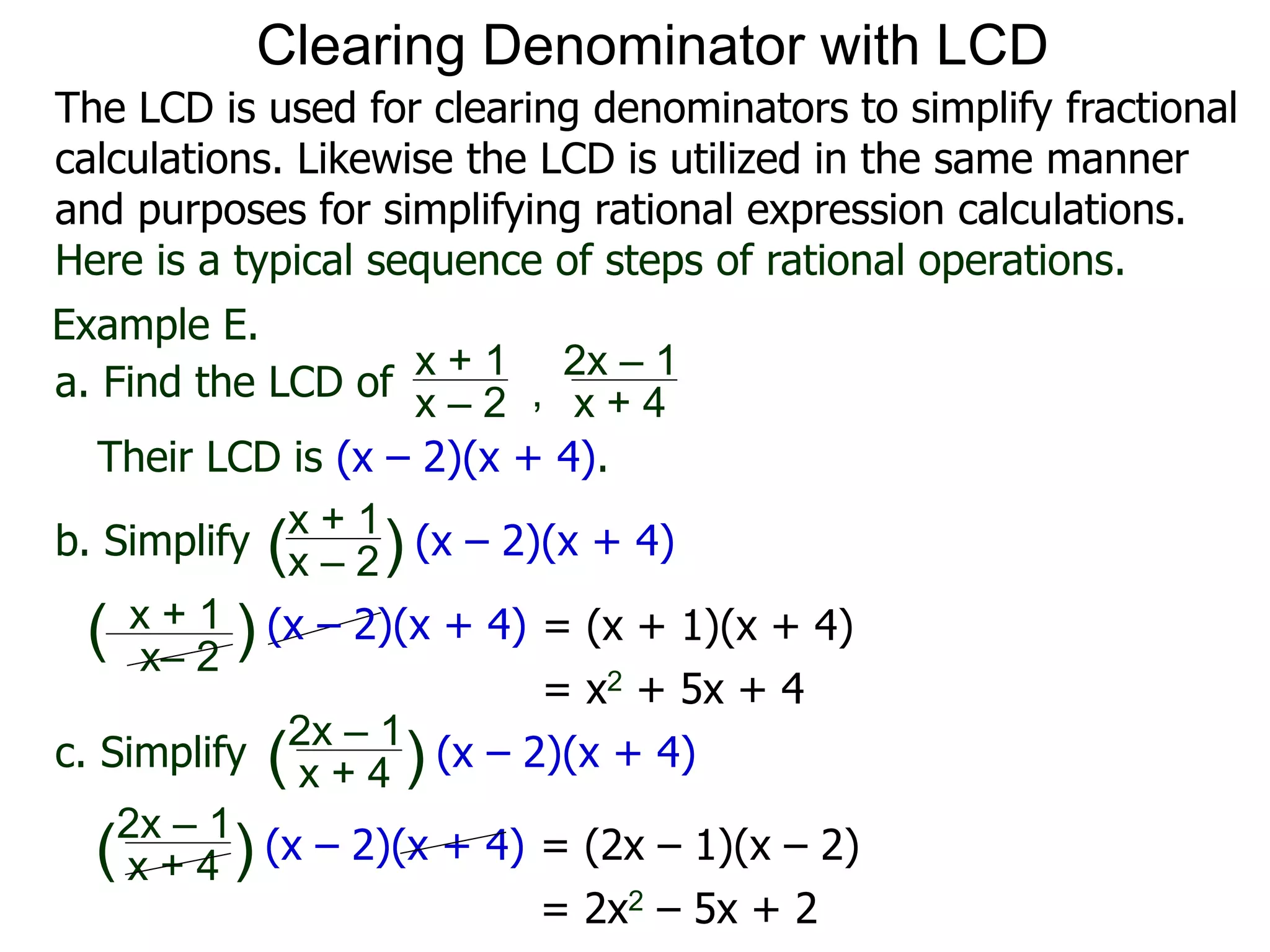 Example E.
Their LCD is (x – 2)(x + 4).
x– 2
( ) (x – 2)(x + 4)
a. Find the LCD of
x + 1
x – 2 , x + 4
2x – 1
b. Simplify
x + 1
x – 2
x + 4
2x – 1
(x – 2)(x + 4)
c. Simplify (x – 2)(x + 4)
x + 1
( )
( )
= (x + 1)(x + 4)
= x2 + 5x + 4
= (2x – 1)(x – 2)
= 2x2 – 5x + 2
x + 4
2x – 1
(x – 2)(x + 4)( )
Clearing Denominator with LCD
The LCD is used for clearing denominators to simplify fractional
calculations. Likewise the LCD is utilized in the same manner
and purposes for simplifying rational expression calculations.
Here is a typical sequence of steps of rational operations.
 