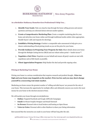 538 Bloomfield Avenue | Verona, NJ 07044 | Office: (973) 239-7700 | Fax: (973) 239-1308 | www.EquityInYourLife.com
©2016 BHH Affiliates, LLC. An independently owned and operated franchisee of BHH Affiliates, LLC.
As a Berkshire Hathaway HomeServices Professional I Help You…
1. Identify Your Goals: Take you step-by-step through the home selling process and answer
questions and keep you informed about relevant market updates.
2. Create a Comprehensive Marketing Plan: Create a complete marketing plan for your
home and advertise your home online and through traditional media outlets when appropriate.
Handle buyers’ calls and requests for showings.
3. Establish a Pricing Strategy: Conduct a comparable sales assessment to help give you a
clearer understanding of local pricing trends as you set the price for your home.
4. Provide Guidance in Preparing Your Property for Sale: Share details about your home
through the Multiple Listing Service (MLS) and our robust online portal — Inside Access™.
5. Negotiate a Fair Price: Negotiate on your behalf and ensure all party’s needs are met with
expediency and as little hassle as possible.
6. Client Appreciation Program: Help finalize the deal and provide ongoing value.
Pricing & Marketing Your Home
Pricing your home is a serious consideration that requires research and prudent thought. Price too
high and your home may languish on the market. Price too low and you may short-change
yourself in a recovering real estate market.
Marketing you home ensure the greatest number of ‘willing and able buyers’ are present for the sale of
your home. This increases the opportunity for multiple offers and ultimately ensures you receive the most
money for your home in the shortest amount of time.
We will market your home through several platforms:
• Online: Targeted Facebook and Google AdWords Campaigns
• Email: In-House Graphic Designer and Email Outreach
• In-Person: Personal visits to local brokers and hosting an Open House
• Voice-to-Voice: Personal calls to other Realtors to share your listing information
Rest assured that the memories you made in your home will last long after the sale.
 