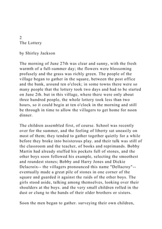 2
The Lottery
by Shirley Jackson
The morning of June 27th was clear and sunny, with the fresh
warmth of a full-summer day; the flowers were blossoming
profusely and the grass was richly green. The people of the
village began to gather in the square, between the post office
and the bank, around ten o'clock; in some towns there were so
many people that the lottery took two days and had to be started
on June 2th. but in this village, where there were only about
three hundred people, the whole lottery took less than two
hours, so it could begin at ten o'clock in the morning and still
be through in time to allow the villagers to get home for noon
dinner.
The children assembled first, of course. School was recently
over for the summer, and the feeling of liberty sat uneasily on
most of them; they tended to gather together quietly for a while
before they broke into boisterous play. and their talk was still of
the classroom and the teacher, of books and reprimands. Bobby
Martin had already stuffed his pockets full of stones, and the
other boys soon followed his example, selecting the smoothest
and roundest stones; Bobby and Harry Jones and Dickie
Delacroix-- the villagers pronounced this name "Dellacroy"--
eventually made a great pile of stones in one corner of the
square and guarded it against the raids of the other boys. The
girls stood aside, talking among themselves, looking over their
shoulders at the boys. and the very small children rolled in the
dust or clung to the hands of their older brothers or sisters.
Soon the men began to gather. surveying their own children,
 