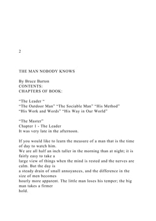 2
THE MAN NOBODY KNOWS
By Bruce Barton
CONTENTS:
CHAPTERS OF BOOK:
“The Leader “
“The Outdoor Man” “The Sociable Man” “His Method”
“His Work and Words” “His Way in Our World”
“The Master”
Chapter 1 - The Leader
It was very late in the afternoon.
If you would like to learn the measure of a man that is the time
of day to watch him.
We are all half an inch taller in the morning than at night; it is
fairly easy to take a
large view of things when the mind is rested and the nerves are
calm. But the day is
a steady drain of small annoyances, and the difference in the
size of men becomes
hourly more apparent. The little man loses his temper; the big
man takes a firmer
hold.
 