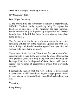 Open letter to Mayor Cumming, Vernon, B.C.
16th
November, 2021
Dear Mayor Cumming
At the present time the McMechan Reservoir is approximately
half filled. The base has the original clay lining. The asphalt that
lined the sloping sides of the Reservoir has been removed.
Precipitation can only be dispersed by evaporation, and seepage
into the base of the fill that forms the new sloping sides, there
being no runoff.
The Dugout, that lies in the north west corner, between the
remaining unfilled part of the Reservoir. Uplands and 43rdl Av.,
has no lining at all. Precipitation is dispersed by evaporation and
seepage only, there being no runoff.
The amount of rain that has fallen in the first two weeks of the
present month is equal to the average for the whole of November
over previous years. It is very likely that future Grading and
Drainage Plans for the dispersal of Storm Water will have to
account for volumes of precipitation greater than previously
recorded.
I respectfully request that the City initiate a Geotechnical
Assessment to establish the risk to neighboring properties caused
by precipitation on the partially developed McMechan Reservoir
site.
Yours truly.
Barry Stanley
 