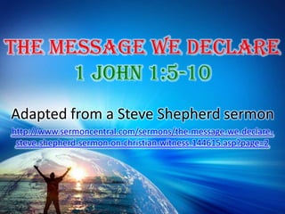 The Message We Declare 1 John 1:5-10 Adapted from a Steve Shepherd sermon http://www.sermoncentral.com/sermons/the-message-we-declare-steve-shepherd-sermon-on-christian-witness-144615.asp?page=2 