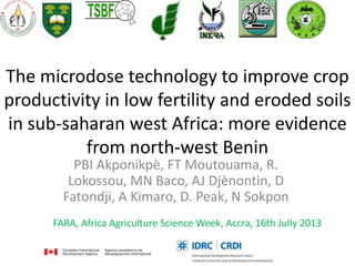 The microdose technology to improve crop
productivity in low fertility and eroded soils
in sub-saharan west Africa: more evidence
from north-west Benin
PBI Akponikpè, FT Moutouama, R.
Lokossou, MN Baco, AJ Djènontin, D
Fatondji, A Kimaro, D. Peak, N Sokpon
FARA, Africa Agriculture Science Week, Accra, 16th Jully 2013
 