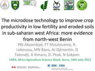 The microdose technology to improve crop
productivity in low fertility and eroded soils
in sub-saharan west Africa: more evidence
from north-west Benin
PBI Akponikpè, FT Moutouama, R.
Lokossou, MN Baco, AJ Djènontin, D
Fatondji, A Kimaro, D. Peak, N Sokpon
FARA, Africa Agriculture Science Week, Accra, 16th Jully 2013
 