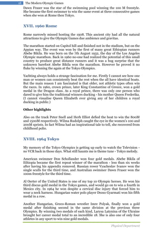 18

The Modern Olympic Games

Dawn Frazer was the star of the swimming pool winning the 100 M freestyle.
She became the first swimmer to win the same event at three consecutive games
when she won at Rome then Tokyo.

XVII. 1960 Rome
Rome narrowly missed hosting the 1908. This ancient city had all the natural
attractions to give the Olympic Games due ambience and gravitas.
The marathon started on Capitol hill and finished not in the stadium, but on the
Appian way. The event was won by the first of many great Ethiopian runners
Abebe Bikila. He was born on the 7th August 1932, the day of the Los Angeles
Olympic marathon. Back in 1960 no-one had realized the potential of this small
country to produce great distance runners and it was a hug surprise that the
unknown barefoot Abebe Bikila won the marathon. However he proved it no
fluke by winning the again at the Tokyo Olympics.
Yachting always holds a strange fascination for me. Firstly I cannot see how one
man or women can consistently beat the rest when the all have identical boats.
But the main reason I am fascinated is that older, not athletic types often win
the races. In 1960, crown prince, later King Constantine of Greece, won a gold
medal in the Dragon class. As a royal prince, there was only one person who
dared to give him the traditional winners ducking - his mother Queen Frederika.
(I cannot visualise Queen Elizabeth ever giving any of her children a royal
ducking in public.)
Other highlights
Also on the track Peter Snell and Herb Elliot defied the heat to win the 800M
and 1500M respectively. Wilma Rudolph caught the eye in the women's 100 and
200M sprints. In fact Wilma had an inspirational tale to tell, she recovered from
childhood polio.

XVIII. 1964 Tokyo
My memory of the Tokyo Olympics is getting up early to watch the Television no VCR back in those days. What still haunts me is theme tune - Tokyo melody.
American swimmer Don Schollander won four gold medals. Abebe Bikila of
Ethiopia became the first repeat winner of the marathon - less than six weeks
after having his appendix removed. Russian rower Vyacheslav Ivanov won the
single sculls for the third time, and Australian swimmer Dawn Fraser won the
100m freestyle for the third time.
Al Oerter of the United States is one of my top 10 Olympic heroes. He won his
third discus gold medal in the Tokyo games, and would go on to win a fourth in
Mexico city. In 1964 he won despite a cervical disc injury that forced him to
wear a neck harness. Hungarian water polo player Dezso Gyarmati won his fifth
medal in a row.
Another Hungarian, Greco-Roman wrestler Imre Polyak, finally won a gold
medal after finishing second in the same division at the previous three
Olympics. By winning two medals of each kind, Larysa Latynina of the Ukraine
brought her career medal total to an incredible 18. She is also one of only four
athletes in any sport to win nine gold medals.
Physical Department

 