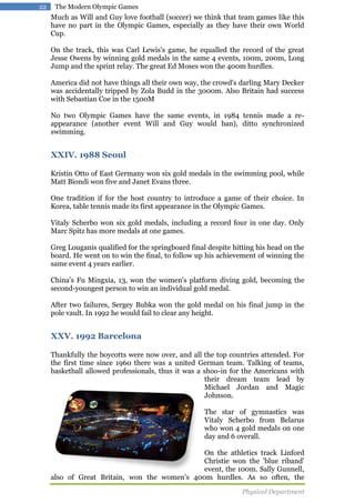 22

The Modern Olympic Games

Much as Will and Guy love football (soccer) we think that team games like this
have no part in the Olympic Games, especially as they have their own World
Cup.
On the track, this was Carl Lewis's game, he equalled the record of the great
Jesse Owens by winning gold medals in the same 4 events, 100m, 200m, Long
Jump and the sprint relay. The great Ed Moses won the 400m hurdles.
America did not have things all their own way, the crowd's darling Mary Decker
was accidentally tripped by Zola Budd in the 3000m. Also Britain had success
with Sebastian Coe in the 1500M
No two Olympic Games have the same events, in 1984 tennis made a reappearance (another event Will and Guy would ban), ditto synchronized
swimming.

XXIV. 1988 Seoul
Kristin Otto of East Germany won six gold medals in the swimming pool, while
Matt Biondi won five and Janet Evans three.
One tradition if for the host country to introduce a game of their choice. In
Korea, table tennis made its first appearance in the Olympic Games.
Vitaly Scherbo won six gold medals, including a record four in one day. Only
Marc Spitz has more medals at one games.
Greg Louganis qualified for the springboard final despite hitting his head on the
board. He went on to win the final, to follow up his achievement of winning the
same event 4 years earlier.
China's Fu Mingxia, 13, won the women's platform diving gold, becoming the
second-youngest person to win an individual gold medal.
After two failures, Sergey Bubka won the gold medal on his final jump in the
pole vault. In 1992 he would fail to clear any height.

XXV. 1992 Barcelona
Thankfully the boycotts were now over, and all the top countries attended. For
the first time since 1960 there was a united German team. Talking of teams,
basketball allowed professionals, thus it was a shoo-in for the Americans with
their dream team lead by
Michael Jordan and Magic
Johnson.
The star of gymnastics was
Vitaly Scherbo from Belarus
who won 4 gold medals on one
day and 6 overall.
On the athletics track Linford
Christie won the 'blue riband'
event, the 100m. Sally Gunnell,
also of Great Britain, won the women's 400m hurdles. As so often, the
Physical Department

 