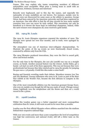 10

The Modern Olympic Games

Games. This may explain why teams comprising members of different
nationalities were acceptable. What price a rowing team in 2008 with an
Englishman, Irishman, German and American!
Records were haphazard, and to this day the names, and especially the
nationality of some medallists are not known. For instance, medals won by
Canada were not discovered for some years as the athlete in question, George
Orton, had been entered by his American university and had been registered as
an American. One side effect is that the all time records for how many medals
countries have won can never be truly settled. This uncertainty can only be
beneficial as it throws the focus back on individual champions. Indeed, while
the 1900 winners were champions all, none received a gold medal.

III. 1904 St. Louis
The 1904 St. Louis Olympics organizers repeated the mistakes of 1900. The
Olympic were spread out over four months, and in truth, were upstaged by
World Fair.
The atmosphere was one of American inter-collegiate championships. To
illustrate the point, of the 94 events 52 were functionally closed events,
contested by athletes only from the USA.
The 1904 Olympics produced innovations, they were the first to award gold,
silver and bronze medals.
For the only time in the Olympics, the 220 yds (200M) was run on a straight
course, no bends. Another unusual feature was the winner, Archie Hahn, got a
handy 1 yd start on each of his three opponents. This was not because they were
professionals but because they false-started and in 1904 the penalty for jumping
the gun was a 1 yd penalty. Could this idea make a come-back?
Boxing and freestyle wrestling made their debuts. Marathon runners Len Tau
and Jan Mashiani, Tswana tribesmen who were in St. Louis as part of the Boer
War exhibit at the World's Fair, became the first Africans to compete in the
Olympics.
One of the most remarkable athletes was the American gymnast George Eyser,
who won six medals even though his left leg was made of wood. Chicago runner
James Lightbody won the steeplechase and the 800m and then set a world
record in the 1,500m.

IV.

1908 London

Whilst this London games was a better organized and more cosmopolitan
celebration than St. Louis, it still went on and on for more than 4 months.
London was the first official Olympics where athletes marched into the stadium
behind their respective national flags.
With over 100 events and more than 2,000 competitors the level of competition
was high but controversy and national rivalry still left a bitter taste on the
Games.

Physical Department

 