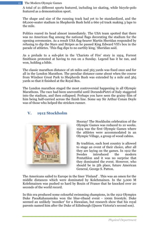 11

The Modern Olympic Games

A total of 21 different sports featured, including ice skating, while bicycle-polo
featured as a demonstration sport.
The shape and size of the running track had yet to be standardized, and the
68,000-seater stadium in Shepherds Bush held a 660 yd track making 3 laps to
the mile.
Politics reared its head almost immediately. The USA team spotted that there
was no American flag among the national flags decorating the stadium for the
opening ceremonies. As a result USA flag-bearer Martin Sheridan responded by
refusing to dip the Stars and Stripes as he passed King Edward VII's box in the
parade of athletes. 'This flag dips to no earthly king,' Sheridan said.
As a prelude to a sub-plot in the 'Chariots of Fire' story in 1924, Forrest
Smithson protested at having to run on a Sunday. Legend has it he ran, and
won, holding a bible.
The classic marathon distance of 26 miles and 365 yards was fixed once and for
all in the London Marathon. The peculiar distance came about when the course
from Windsor Great Park to Shepherds Bush was extended by a mile and 365
yards so that it finished at the Royal Box.
The London marathon staged the most controversial happening in all Olympic
Marathons. The race had been uneventful until DorandoPietri of Italy staggered
into the stadium, and then collapsed. Perhaps you have seen the grainy film of
him being half-carried across the finish line. Some say Sir Arthur Conan Doyle
was of those who helped the stricken runner.

V.

1912 Stockholm
Hooray! The Stockholm celebration of the
Olympic Games was reduced to 10 weeks.
1924 was the first Olympic Games where
the athletes were accommodated in an
Olympic Village, a group of wood cabins.
By tradition, each host country is allowed
to stage an event of their choice, after all
they are laying on the games. In 1912 the
Swedes
introduced
the
modern
Pentathlon and it was no surprise that
they dominated the event. However, who
should be in 5th place, future American
General, George S. Patton.

The Americans sailed to Europe in the liner 'Finland' . This was an omen for the
middle distances which were dominated by Kolehmainen. In the 5,000 M
Kolehmainen was pushed so hard by Bouin of France that he knocked over 20
seconds of the world record.
In this era produced some colourful swimming champions, in the 1912 Olympics
Duke PaoaKahanamoku won the blue-riband event - 100m freestyle. Duke
seemed an unlikely 'moniker' for a Hawaiian, but research show that his royal
parents named him after the Duke of Edinburgh (Queen Victoria's second son).

Physical Department

 