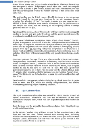 13

The Modern Olympic Games

Great Britain scored two major victories when Harold Abrahams became the
first European to win an Olympic sprint medal, while Eric Liddell took the gold
in the 400m in a time of 47.6 seconds. Lidell's time was a world record, but was
not officially recognised because the runners only had to run around one bend
until 1936.
The gold medals won by British runners Harold Abrahams in the 100 meters
and Eric Liddell in the 400 were chronicled in the 1981 Academy Awardwinning film 'Chariots of Fire.' The movie, however, was not based on fact.
Liddell, a devout Christian, knew months in advance that the preliminary for
the 100 (his best event) was on a Sunday, so he had plenty of time to change
plans and train for the 400.
Speaking of the movies, Johnny Weissmuller of USA won three swimming gold
medals in the 100 and 400-meter freestyles and the 4x200 freestyle relay. He
wouldlaterbecomeHollywood'smostfamousTarzan
At the 1924 Paris Games, the Olympic motto, 'Citius, Altius, Fortius', (Swifter,
Higher, Stronger) was introduced, as was the Closing Ceremony ritual of raising
three flags: the flag of the International Olympic Committee, the flag of the host
nation and the flag of the next host nation. The number of participating nations
jumped from 29 to 44, signalling widespread acceptance of the Olympics as a
major event, as did the presence of 1,000 journalists. Women's fencing made its
debut as Ellen Osiier of Denmark earned the gold medal without losing a single
bout.
American swimmer Gertrude Ederle won a bronze medal in the 100m freestyle.
Two years later she caused a sensation by becoming the first woman to swim
across the English Channel (La Manche) - and in a time almost two hours faster
than any man had ever achieved. Finnish runner Paavo Nurmi, won five gold
medals to add to the three he had won in 1920. His most spectacular
performance occurred on 10 July. First he easily won the 1,500m. Then, a mere
55 minutes later, he returned to the track and won the 5,000m. Nurmi's teammate, Ville Ritola, did not do badly either in 1924: he won four gold medals and
two silver.
Tennis made its last appearance before being brought back more than 60 years
later at Seoul. The IOC, which was fiercely anti-professional, had doubts
whether the game's top players were truly amateurs.

IX. 1928 Amsterdam
The 1928 Amsterdam celebration was opened by Prince Hendik, consort of
Queen Wilhelmina. Amsterdam also saw the introduction of the now
synonymous Olympic flame, which was kept alight throughout the duration of
the Games.
Lord Burghley won the 400m Hurdles and Crown Prince (later King Olav) won
a gold medal in yachting.
In the sprints, Canada's Percy Williams became the first non-American to win
both the 100 and 200. Finland claimed four running titles, including
PaavoNurmi's victory in the 10,000 meters-his ninth overall gold medal in three
Olympic Games. Teammate and arch-rival Ville Ritola placed second in the
10,000 and outran Nurmi in the 5,000.
Physical Department

 