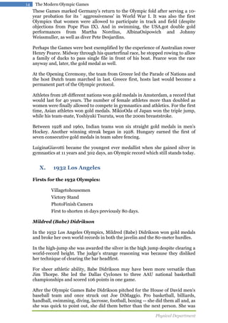 14

The Modern Olympic Games

These Games marked Germany's return to the Olympic fold after serving a 10year probation for its ' aggressiveness' in World War I. It was also the first
Olympics that women were allowed to participate in track and field (despite
objections from Pope Pius IX). And in swimming, the USA.got double gold
performances from Martha Norelius, AlbinaOsipowich and Johnny
Weissmuller, as well as diver Pete Desjardins.
Perhaps the Games were best exemplified by the experience of Australian rower
Henry Pearce. Midway through his quarterfinal race, he stopped rowing to allow
a family of ducks to pass single file in front of his boat. Pearce won the race
anyway and, later, the gold medal as well.
At the Opening Ceremony, the team from Greece led the Parade of Nations and
the host Dutch team marched in last. Greece first, hosts last would become a
permanent part of the Olympic protocol.
Athletes from 28 different nations won gold medals in Amsterdam, a record that
would last for 40 years. The number of female athletes more than doubled as
women were finally allowed to compete in gymnastics and athletics. For the first
time, Asian athletes won gold medals. MikioOda of Japan won the triple jump,
while his team-mate, Yoshiyuki Tsuruta, won the 200m breaststroke.
Between 1928 and 1960, Indian teams won six straight gold medals in men's
Hockey. Another winning streak began in 1928. Hungary earned the first of
seven consecutive gold medals in team sabre fencing.
LuiginaGiavotti became the youngest ever medallist when she gained silver in
gymnastics at 11 years and 302 days, an Olympic record which still stands today.

X.

1932 Los Angeles

Firsts for the 1932 Olympics:
Villagetohousemen
Victory Stand
PhotoFinish Camera
First to shorten 16 days previously 80 days.
Mildred (Babe) Didrikson
In the 1932 Los Angeles Olympics, Mildred (Babe) Didrikson won gold medals
and broke her own world records in both the javelin and the 80-meter hurdles.
In the high-jump she was awarded the silver in the high jump despite clearing a
world-record height. The judge's strange reasoning was because they disliked
her technique of clearing the bar headfirst.
For sheer athletic ability, Babe Didrikson may have been more versatile than
Jim Thorpe. She led the Dallas Cyclones to three AAU national basketball
championships and scored 106 points in one game.
After the Olympic Games Babe Didrikson pitched for the House of David men's
baseball team and once struck out Joe DiMaggio. Pro basketball, billiards,
handball, swimming, diving, lacrosse, football, boxing -- she did them all and, as
she was quick to point out, she did them better than the next person. She was
Physical Department

 