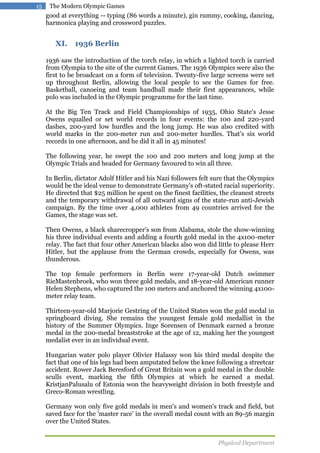 15

The Modern Olympic Games

good at everything -- typing (86 words a minute), gin rummy, cooking, dancing,
harmonica playing and crossword puzzles.

XI. 1936 Berlin
1936 saw the introduction of the torch relay, in which a lighted torch is carried
from Olympia to the site of the current Games. The 1936 Olympics were also the
first to be broadcast on a form of television. Twenty-five large screens were set
up throughout Berlin, allowing the local people to see the Games for free.
Basketball, canoeing and team handball made their first appearances, while
polo was included in the Olympic programme for the last time.
At the Big Ten Track and Field Championships of 1935, Ohio State's Jesse
Owens equalled or set world records in four events: the 100 and 220-yard
dashes, 200-yard low hurdles and the long jump. He was also credited with
world marks in the 200-meter run and 200-meter hurdles. That's six world
records in one afternoon, and he did it all in 45 minutes!
The following year, he swept the 100 and 200 meters and long jump at the
Olympic Trials and headed for Germany favoured to win all three.
In Berlin, dictator Adolf Hitler and his Nazi followers felt sure that the Olympics
would be the ideal venue to demonstrate Germany's oft-stated racial superiority.
He directed that $25 million be spent on the finest facilities, the cleanest streets
and the temporary withdrawal of all outward signs of the state-run anti-Jewish
campaign. By the time over 4,000 athletes from 49 countries arrived for the
Games, the stage was set.
Then Owens, a black sharecropper's son from Alabama, stole the show-winning
his three individual events and adding a fourth gold medal in the 4x100-meter
relay. The fact that four other American blacks also won did little to please Herr
Hitler, but the applause from the German crowds, especially for Owens, was
thunderous.
The top female performers in Berlin were 17-year-old Dutch swimmer
RieMastenbroek, who won three gold medals, and 18-year-old American runner
Helen Stephens, who captured the 100 meters and anchored the winning 4x100meter relay team.
Thirteen-year-old Marjorie Gestring of the United States won the gold medal in
springboard diving. She remains the youngest female gold medallist in the
history of the Summer Olympics. Inge Sorensen of Denmark earned a bronze
medal in the 200-medal breaststroke at the age of 12, making her the youngest
medalist ever in an individual event.
Hungarian water polo player Olivier Halassy won his third medal despite the
fact that one of his legs had been amputated below the knee following a streetcar
accident. Rower Jack Beresford of Great Britain won a gold medal in the double
sculls event, marking the fifth Olympics at which he earned a medal.
KristjanPalusalu of Estonia won the heavyweight division in both freestyle and
Greco-Roman wrestling.
Germany won only five gold medals in men's and women's track and field, but
saved face for the 'master race' in the overall medal count with an 89-56 margin
over the United States.
Physical Department

 