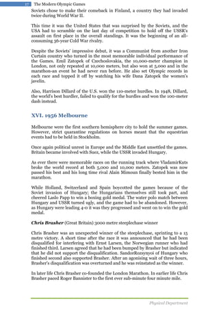 17

The Modern Olympic Games

Soviets chose to make their comeback in Finland, a country they had invaded
twice during World War II.
This time it was the United States that was surprised by the Soviets, and the
USA had to scramble on the last day of competition to hold off the USSR's
assault on first place in the overall standings. It was the beginning of an allconsuming 36-year Cold War rivalry.
Despite the Soviets' impressive debut, it was a Communist from another Iron
Curtain country who turned in the most memorable individual performance of
the Games. Emil Zatopek of Czechoslovakia, the 10,000-meter champion in
London, not only repeated at 10,000 meters, but also won at 5,000 and in the
marathon-an event he had never run before. He also set Olympic records in
each race and topped it off by watching his wife Dana Zatopek the women's
javelin.
Also, Harrison Dillard of the U.S. won the 110-meter hurdles. In 1948, Dillard,
the world's best hurdler, failed to qualify for the hurdles and won the 100-meter
dash instead.

XVI. 1956 Melbourne
Melbourne were the first southern hemisphere city to hold the summer games.
However, strict quarantine regulations on horses meant that the equestrian
events had to be held in Stockholm.
Once again political unrest in Europe and the Middle East unsettled the games.
Britain became involved with Suez, while the USSR invaded Hungary.
As ever there were memorable races on the running track where VladamirKuts
broke the world record at both 5,000 and 10,000 meters. Zatopek was now
passed his best and his long time rival Alain Mimoun finally bested him in the
marathon.
While Holland, Switzerland and Spain boycotted the games because of the
Soviet invasion of Hungary; the Hungarians themselves still took part, and
cheered Laslo Papp to win a boxing gold medal. The water polo match between
Hungary and USSR turned ugly, and the game had to be abandoned. However,
as Hungary were leading 4-0 it was they progressed and went on to win the gold
medal.
Chris Brasher (Great Britain) 3000 metre steeplechase winner
Chris Brasher was an unexpected winner of the steeplechase, sprinting to a 15
metre victory. A short time after the race it was announced that he had been
disqualified for interfering with Ernst Larsen, the Norwegian runner who had
finished third. Larsen agreed that he had been bumped by Brasher but indicated
that he did not support the disqualification. SandorRozsynyoi of Hungary who
finished second also supported Brasher. After an agonising wait of three hours,
Brasher's disqualification was overturned and he was reinstated as the winner.
In later life Chris Brasher co-founded the London Marathon. In earlier life Chris
Brasher paced Roger Bannister to the first ever sub-minute four minute mile.

Physical Department

 