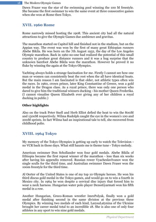 18

The Modern Olympic Games

Dawn Frazer was the star of the swimming pool winning the 100 M freestyle.
She became the first swimmer to win the same event at three consecutive games
when she won at Rome then Tokyo.

XVII. 1960 Rome
Rome narrowly missed hosting the 1908. This ancient city had all the natural
attractions to give the Olympic Games due ambience and gravitas.
The marathon started on Capitol hill and finished not in the stadium, but on the
Appian way. The event was won by the first of many great Ethiopian runners
Abebe Bikila. He was born on the 7th August 1932, the day of the Los Angeles
Olympic marathon. Back in 1960 no-one had realized the potential of this small
country to produce great distance runners and it was a hug surprise that the
unknown barefoot Abebe Bikila won the marathon. However he proved it no
fluke by winning the again at the Tokyo Olympics.
Yachting always holds a strange fascination for me. Firstly I cannot see how one
man or women can consistently beat the rest when the all have identical boats.
But the main reason I am fascinated is that older, not athletic types often win
the races. In 1960, crown prince, later King Constantine of Greece, won a gold
medal in the Dragon class. As a royal prince, there was only one person who
dared to give him the traditional winners ducking - his mother Queen Frederika.
(I cannot visualise Queen Elizabeth ever giving any of her children a royal
ducking in public.)
Other highlights
Also on the track Peter Snell and Herb Elliot defied the heat to win the 800M
and 1500M respectively. Wilma Rudolph caught the eye in the women's 100 and
200M sprints. In fact Wilma had an inspirational tale to tell, she recovered from
childhood polio.

XVIII. 1964 Tokyo
My memory of the Tokyo Olympics is getting up early to watch the Television no VCR back in those days. What still haunts me is theme tune - Tokyo melody.
American swimmer Don Schollander won four gold medals. Abebe Bikila of
Ethiopia became the first repeat winner of the marathon - less than six weeks
after having his appendix removed. Russian rower VyacheslavIvanov won the
single sculls for the third time, and Australian swimmer Dawn Fraser won the
100m freestyle for the third time.
Al Oerter of the United States is one of my top 10 Olympic heroes. He won his
third discus gold medal in the Tokyo games, and would go on to win a fourth in
Mexico city. In 1964 he won despite a cervical disc injury that forced him to
wear a neck harness. Hungarian water polo player DezsoGyarmati won his fifth
medal in a row.
Another Hungarian, Greco-Roman wrestler ImrePolyak, finally won a gold
medal after finishing second in the same division at the previous three
Olympics. By winning two medals of each kind, LarysaLatynina of the Ukraine
brought her career medal total to an incredible 18. She is also one of only four
athletes in any sport to win nine gold medals.
Physical Department

 