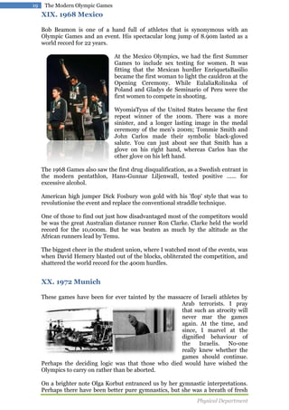 19

The Modern Olympic Games

XIX. 1968 Mexico
Bob Beamon is one of a hand full of athletes that is synonymous with an
Olympic Games and an event. His spectacular long jump of 8.90m lasted as a
world record for 22 years.
At the Mexico Olympics, we had the first Summer
Games to include sex testing for women. It was
fitting that the Mexican hurdler EnriquetaBasilio
became the first woman to light the cauldron at the
Opening Ceremony. While EulaliaRolinska of
Poland and Gladys de Seminario of Peru were the
first women to compete in shooting.
WyomiaTyus of the United States became the first
repeat winner of the 100m. There was a more
sinister, and a longer lasting image in the medal
ceremony of the men's 200m; Tommie Smith and
John Carlos made their symbolic black-gloved
salute. You can just about see that Smith has a
glove on his right hand, whereas Carlos has the
other glove on his left hand.
The 1968 Games also saw the first drug disqualification, as a Swedish entrant in
the modern pentathlon, Hans-Gunnar Liljenwall, tested positive ...... for
excessive alcohol.
American high jumper Dick Fosbury won gold with his 'flop' style that was to
revolutionise the event and replace the conventional straddle technique.
One of those to find out just how disadvantaged most of the competitors would
be was the great Australian distance runner Ron Clarke. Clarke held the world
record for the 10,000m. But he was beaten as much by the altitude as the
African runners lead by Temu.
The biggest cheer in the student union, where I watched most of the events, was
when David Hemery blasted out of the blocks, obliterated the competition, and
shattered the world record for the 400m hurdles.

XX. 1972 Munich
These games have been for ever tainted by the massacre of Israeli athletes by
Arab terrorists. I pray
that such an atrocity will
never mar the games
again. At the time, and
since, I marvel at the
dignified behaviour of
the
Israelis.
No-one
really knew whether the
games should continue.
Perhaps the deciding logic was that those who died would have wished the
Olympics to carry on rather than be aborted.
On a brighter note Olga Korbut entranced us by her gymnastic interpretations.
Perhaps there have been better pure gymnastics, but she was a breath of fresh
Physical Department

 