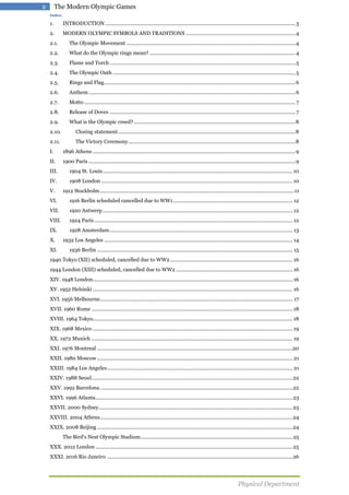2

The Modern Olympic Games
Index:

1.

INTRODUCTION ....................................................................................................................................... 3

2.

MODERN OLYMPIC SYMBOLS AND TRADITIONS .............................................................................. 4

2.1.

The Olympic Movement ........................................................................................................................ 4

2.2.

What do the Olympic rings mean? ........................................................................................................ 4

2.3.

Flame and Torch .................................................................................................................................... 5

2.4.

The Olympic Oath .................................................................................................................................. 5

2.5.

Rings and Flag ........................................................................................................................................ 6

2.6.

Anthem ................................................................................................................................................... 6

2.7.

Motto ...................................................................................................................................................... 7

2.8.

Release of Doves .................................................................................................................................... 7

2.9.

What is the Olympic creed? ................................................................................................................... 8

2.10.

Closing statement .............................................................................................................................. 8

2.11.

The Victory Ceremony ....................................................................................................................... 8

I.

1896 Athens ................................................................................................................................................ 9

II.

1900 Paris ................................................................................................................................................... 9

III.

1904 St. Louis ....................................................................................................................................... 10

IV.

1908 London ........................................................................................................................................ 10

V.

1912 Stockholm .......................................................................................................................................... 11

VI.

1916 Berlin scheduled cancelled due to WW1 ..................................................................................... 12

VII.

1920 Antwerp ....................................................................................................................................... 12

VIII.

1924 Paris ............................................................................................................................................. 12

IX.

1928 Amsterdam .................................................................................................................................. 13

X.
XI.

1932 Los Angeles ...................................................................................................................................... 14
1936 Berlin ........................................................................................................................................... 15

1940 Tokyo (XII) scheduled, cancelled due to WW2 ....................................................................................... 16
1944 London (XIII) scheduled, cancelled due to WW2 ................................................................................... 16
XIV. 1948 London .............................................................................................................................................. 16
XV. 1952 Helsinki .............................................................................................................................................. 16
XVI. 1956 Melbourne......................................................................................................................................... 17
XVII. 1960 Rome ............................................................................................................................................... 18
XVIII. 1964 Tokyo.............................................................................................................................................. 18
XIX. 1968 Mexico .............................................................................................................................................. 19
XX. 1972 Munich ............................................................................................................................................... 19
XXI. 1976 Montreal ...........................................................................................................................................20
XXII. 1980 Moscow ........................................................................................................................................... 21
XXIII. 1984 Los Angeles .................................................................................................................................... 21
XXIV. 1988 Seoul............................................................................................................................................... 22
XXV. 1992 Barcelona ......................................................................................................................................... 22
XXVI. 1996 Atlanta ............................................................................................................................................ 23
XXVII. 2000 Sydney.......................................................................................................................................... 23
XXVIII. 2004 Athens......................................................................................................................................... 24
XXIX. 2008 Beijing ........................................................................................................................................... 24
The Bird's Nest Olympic Stadium ............................................................................................................ 25
XXX. 2012 London ............................................................................................................................................ 25
XXXI. 2016 Rio Janeiro .................................................................................................................................... 26

Physical Department

 
