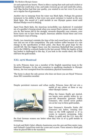 20

The Modern Olympic Games

air and captured our hearts. There is often a saying that such and such cricket or
baseball star could clear a bar, and make everyone go out and watch the action,
well Olga Korbut had that star quality, you wanted to see her even if you were
not a regular fan of gymnastics.
Another star to immerge from the water was Mark Spitz. Perhaps the greatest
testament to his ability is that every new great swimmer is touted as the new
Mark Spitz. His record of 7 gold medals at one Olympic games stood until
Michael Phelps won 8 in Beijing.
Apart from Mark Spitz, the American invincibility was shattered. It reminded
my of a gambler's loosing streak when you cannot find a winner no matter what
you do, flat horses fall in the straight, stewards disqualify your winners, your
horse turns out to have been doped; American athletes found these and even
more bizarre ways of losing.
Firstly, two American's mistake the time of the 2nd round heat so they miss the
race and are out of the competition. The pole vaulters suffer because of a rule
change in the specification of their poles. Jim Ryan the great hope for the
1500M fell. But the biggest fiasco was the American Basketball that somehow
lost to the USSR by a miracle basket in the last second. While the legality of that
last basket is challenged to this day, if you look in the results sheet, the USSR
still have the gold medals.

XXI. 1976 Montreal
In 1976, Princess Anne was a member of the English equestrian team in the
Montreal Olympics. In the only exception to qualifying standards in Olympic
history, she was exempted from the mandatory physical examination.
'The horse is about the only person who does not know you are Royal' Princess
Anne IOC committee member

Despite persistent rumours and urban myths, Princess Anne did not win a
medal of any colour at these or any
other Olympic Games.
When the Games finally got started,
our hearts were quickly stolen by 14year-old Romanian gymnast Nadia
Comaneci, who scored seven perfect
10s on her way to three gold medals.
East Germany's Kornelia Ender did
Comaneci one better, winning four
times as the GDR captured 11 of 13
events in women's swimming. John
Naber (4 gold) and the U.S. men did
the East German women one better when they won 12 of 13 gold medals in
swimming.
In track and field, Cuba's Alberto Juantorena won the 400 and 800-meter runs,
and Finland's LasseViren took the 5,000 and 10,000. Viren missed a third gold
when he placed fifth in the marathon.
Physical Department

 