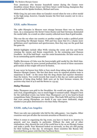 21

The Modern Olympic Games

Four Americans who became household names during the Games were
decathlon winner Bruce Jenner and three future world boxing champions-Ray
Leonard and the Spinks brothers, Michael and Leon.
While Greg Joy put some shine on Canada's record when he won a silver medal
in the high jump, however, Canada became the first host country not to win a
gold medal.

XXII. 1980 Moscow
The 1980 Olympics in Moscow were strange because there was no America
team. As a consequence the Soviet Union (hosts) and East Germany dominated
the medal table. As a result no other country collected more than 8 gold medals.
This was the era when one country or another sought to make a political point
by boycotting the Olympic Games. Will and Guy muse that it's a shame more
politicians aren't sportsmen and sportswomen, then they may see the good that
the game do.
British highlights include Allan Wells winning the 100m and Coe and Ovett
winning the 1500m and 800m respectively. In the swimming pool Duncan
Goodhew - he of the bald head - won the 100m breaststroke. He later went on to
be an outstanding sports ambassador
Teofilo Stevenson of Cuba won the heavyweight gold medal for the third time.
While it is a shame he never turned professional, his record of three successive
gold medals at this weight will never be beaten.
It may never be known how little or how much drug taking took place at these
Moscow Olympic Games. The fact that there were no reported positive tests is
suspicious in itself - in the sense that the drug cheats had superior chemistry
than the testers. Two world records that stand to this day are under particular
suspicion of being drug fuelled. Both were set by East German women, the
4x100m relay time of 41.6 and the 800m in 1:53:43.
Daley Thomson
Daley Thompson won gold in the Decathlon. He would win again in 1984. His
arch rival, JurgenHingsen, was so much bigger it seemed unfair. Hingsen's best
for the individual events was better than Thompson's yet in ten head-to-head
competitions Daley Thompson won every time. This leads Will and Guy to think
that even among Olympians, we doubt if any were more dedicated, single
minded or just plain determined to win than Daley Thompson.

XXIII. 1984 Los Angeles
There was only one contender who bid for the 1984 games - Los Angeles. Other
countries were put off after the terrorist atrocities at Munich in 1972.
When it comes to organizing the big event, you have to hand it to America in
general, and Los Angeles in particular. Without the state aid of other
celebrations, they showed the rest of the world how to lay on an Olympic Games
and make a profit. Poor Montreal looked on enviously, as they are still paying
for their hosting to this day. In retrospect, those countries like Russia who
boycotted these games wish that they had been there.
Physical Department

 