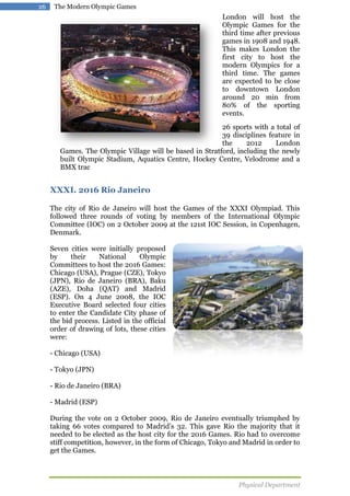 26

The Modern Olympic Games

London will host the
Olympic Games for the
third time after previous
games in 1908 and 1948.
This makes London the
first city to host the
modern Olympics for a
third time. The games
are expected to be close
to downtown London
around 20 min from
80% of the sporting
events.
26 sports with a total of
39 disciplines feature in
the
2012
London
Games. The Olympic Village will be based in Stratford, including the newly
built Olympic Stadium, Aquatics Centre, Hockey Centre, Velodrome and a
BMX trac

XXXI. 2016 Rio Janeiro
The city of Rio de Janeiro will host the Games of the XXXI Olympiad. This
followed three rounds of voting by members of the International Olympic
Committee (IOC) on 2 October 2009 at the 121st IOC Session, in Copenhagen,
Denmark.
Seven cities were initially proposed
by
their
National
Olympic
Committees to host the 2016 Games:
Chicago (USA), Prague (CZE), Tokyo
(JPN), Rio de Janeiro (BRA), Baku
(AZE), Doha (QAT) and Madrid
(ESP). On 4 June 2008, the IOC
Executive Board selected four cities
to enter the Candidate City phase of
the bid process. Listed in the official
order of drawing of lots, these cities
were:
- Chicago (USA)
- Tokyo (JPN)
- Rio de Janeiro (BRA)
- Madrid (ESP)
During the vote on 2 October 2009, Rio de Janeiro eventually triumphed by
taking 66 votes compared to Madrid’s 32. This gave Rio the majority that it
needed to be elected as the host city for the 2016 Games. Rio had to overcome
stiff competition, however, in the form of Chicago, Tokyo and Madrid in order to
get the Games.

Physical Department

 