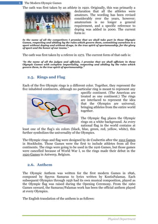 6

The Modern Olympic Games

The oath was first taken by an athlete in 1920. Originally, this was primarily a
declaration that all the athletes were
amateurs. The wording has been revised
considerably over the years, however;
amateurism is no longer a general
requirement, and a specific reference to
doping was added in 2000. The current
form is:
In the name of all the competitors I promise that we shall take part in these Olympic
Games, respecting and abiding by the rules which govern them, committing ourselves to a
sport without doping and without drugs, in the true spirit of sportsmanship, for the glory
of sport and the honor of our teams."

The oath was first taken by a referee in 1972. The current form of that oath is:
"In the name of all the judges and officials, I promise that we shall officiate in these

Olympic Games with complete impartiality, respecting and abiding by the rules which
govern them, in the true spirit of sportsmanship."

2.5. Rings and Flag
Each of the five Olympic rings is a different color. Together, they represent the
five inhabited continents, although no particular ring is meant to represent any
specific continent. (The Americas are
treated as one continent.) The rings
are interlaced to represent the idea
that the Olympics are universal,
bringing athletes from the entire world
together.
The Olympic flag places the Olympic
rings on a white background. As every
national flag in the world contains at
least one of the flag's six colors (black, blue, green, red, yellow, white), this
further symbolizes the universality of the Olympics.
The Olympic rings and flag were designed by de Coubertin after the 1912 Games
in Stockholm. Those Games were the first to include athletes from all five
continents. The rings were going to be used in the 1916 Games, but those games
were cancelled because of World War I, so the rings made their debut in the
1920 Games in Antwerp, Belgium.

2.6. Anthem
The Olympic Anthem was written for the first modern Games in 1896,
composed by Spyros Samaras to lyrics written by KostisPalamas. Each
subsequent Olympics through 1956 had its own musical composition, played as
the Olympic flag was raised during the Opening Ceremony. From the 1960
Games onward, the Samaras/Palamas work has been the official anthem played
at every Olympics.
The English translation of the anthem is as follows:

Physical Department

 