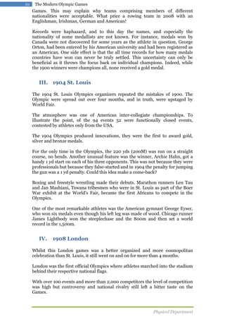 10

The Modern Olympic Games

Games. This may explain why teams comprising members of different
nationalities were acceptable. What price a rowing team in 2008 with an
Englishman, Irishman, German and American!
Records were haphazard, and to this day the names, and especially the
nationality of some medallists are not known. For instance, medals won by
Canada were not discovered for some years as the athlete in question, George
Orton, had been entered by his American university and had been registered as
an American. One side effect is that the all time records for how many medals
countries have won can never be truly settled. This uncertainty can only be
beneficial as it throws the focus back on individual champions. Indeed, while
the 1900 winners were champions all, none received a gold medal.

III. 1904 St. Louis
The 1904 St. Louis Olympics organizers repeated the mistakes of 1900. The
Olympic were spread out over four months, and in truth, were upstaged by
World Fair.
The atmosphere was one of American inter-collegiate championships. To
illustrate the point, of the 94 events 52 were functionally closed events,
contested by athletes only from the USA.
The 1904 Olympics produced innovations, they were the first to award gold,
silver and bronze medals.
For the only time in the Olympics, the 220 yds (200M) was run on a straight
course, no bends. Another unusual feature was the winner, Archie Hahn, got a
handy 1 yd start on each of his three opponents. This was not because they were
professionals but because they false-started and in 1904 the penalty for jumping
the gun was a 1 yd penalty. Could this idea make a come-back?
Boxing and freestyle wrestling made their debuts. Marathon runners Len Tau
and Jan Mashiani, Tswana tribesmen who were in St. Louis as part of the Boer
War exhibit at the World's Fair, became the first Africans to compete in the
Olympics.
One of the most remarkable athletes was the American gymnast George Eyser,
who won six medals even though his left leg was made of wood. Chicago runner
James Lightbody won the steeplechase and the 800m and then set a world
record in the 1,500m.

IV.

1908 London

Whilst this London games was a better organized and more cosmopolitan
celebration than St. Louis, it still went on and on for more than 4 months.
London was the first official Olympics where athletes marched into the stadium
behind their respective national flags.
With over 100 events and more than 2,000 competitors the level of competition
was high but controversy and national rivalry still left a bitter taste on the
Games.

Physical Department

 