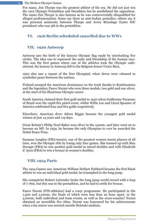 12

The Modern Olympic Games

For many, Jim Thorpe was the greatest athlete of the era. He did not just win
the 1912 Olympic Pentathlon and Decathlon but he annihilated the opposition.
The name Jim Thorpe is also famous as he was controversially disqualified for
alleged professionalism. Some say there as anti-Indian prejudice, others say it
was personal animosity between Thorpe and Avery Brundage (Later IOC
president) who was 5th in the pentathlon.

VI.

1916 Berlin scheduled cancelled due to WW1

VII. 1920 Antwerp
Antwerp saw the birth of the famous Olympic flag made by interlocking five
circles. The idea was to represent the unity and friendship of the human race.
This was the first games where one of the athletes took the Olympic oathuttered, the honour in Antwerp fell to the Belgium fencer Victor Bion.
1920 also saw a repeat of the first Olympiad, when doves were released to
symbolise peace between the nations.
Finland usurped the American dominance on the track thanks to Koiehmainen
and the legendary Paavo Nurmi who won three medals, two gold and one silver,
at the start of his illustrious Olympic career.
South America claimed their first gold medal in 1920 when Guilherme Paraense
of Brazil won the rapid-fire pistol event, whilst Willie Lee and Lloyd Spooner of
America celebrated four and five golds respectively.
Elsewhere, American diver Aileen Riggin became the youngest gold medal
winner at just 14 years and 119 days.
Great Britain's Philip Noel-Baker won silver in the 1500m, and later went on to
become an MP. In 1959, he became the only Olympian to ever be awarded the
Nobel Peace Prize.
Suzanne Lenglen (FRA-tennis), one of the greatest women tennis players of all
time, won the Olympic title by losing only four games. She teamed up with Max
Decugis (FRA) to win another gold medal in mixed doubles and with Elisabeth
d' Ayen (FRA) to win a bronze in women's doubles.

VIII. 1924 Paris
The 1924 Games saw American William DeHart Hubbard became the first black
athlete to win an individual gold medal; he triumphed in the long jump.
His compatriot Robert LeGendre broke the long jump world record with a leap
of 7.76m, but this was in the pentathlon, and he had to settle for bronze.
Paavo Nurmi (FIN-athletics) had a crazy programme. He participated in the
1,500 and 5,000m, the finals of which were less than an hour apart, in the
3,000m, both individual and team events, as well as the cross-country! Nurmi
obtained an incredible five titles. Nurmi was honoured for his achievements
when a his statue was erected outside Helsinki stadium.

Physical Department

 