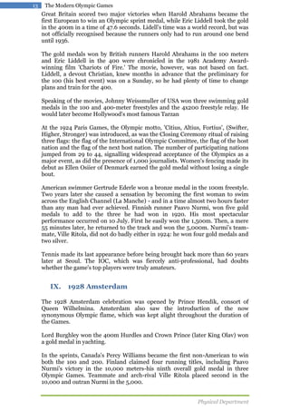 13

The Modern Olympic Games

Great Britain scored two major victories when Harold Abrahams became the
first European to win an Olympic sprint medal, while Eric Liddell took the gold
in the 400m in a time of 47.6 seconds. Lidell's time was a world record, but was
not officially recognised because the runners only had to run around one bend
until 1936.
The gold medals won by British runners Harold Abrahams in the 100 meters
and Eric Liddell in the 400 were chronicled in the 1981 Academy Awardwinning film 'Chariots of Fire.' The movie, however, was not based on fact.
Liddell, a devout Christian, knew months in advance that the preliminary for
the 100 (his best event) was on a Sunday, so he had plenty of time to change
plans and train for the 400.
Speaking of the movies, Johnny Weissmuller of USA won three swimming gold
medals in the 100 and 400-meter freestyles and the 4x200 freestyle relay. He
would later become Hollywood's most famous Tarzan
At the 1924 Paris Games, the Olympic motto, 'Citius, Altius, Fortius', (Swifter,
Higher, Stronger) was introduced, as was the Closing Ceremony ritual of raising
three flags: the flag of the International Olympic Committee, the flag of the host
nation and the flag of the next host nation. The number of participating nations
jumped from 29 to 44, signalling widespread acceptance of the Olympics as a
major event, as did the presence of 1,000 journalists. Women's fencing made its
debut as Ellen Osiier of Denmark earned the gold medal without losing a single
bout.
American swimmer Gertrude Ederle won a bronze medal in the 100m freestyle.
Two years later she caused a sensation by becoming the first woman to swim
across the English Channel (La Manche) - and in a time almost two hours faster
than any man had ever achieved. Finnish runner Paavo Nurmi, won five gold
medals to add to the three he had won in 1920. His most spectacular
performance occurred on 10 July. First he easily won the 1,500m. Then, a mere
55 minutes later, he returned to the track and won the 5,000m. Nurmi's teammate, Ville Ritola, did not do badly either in 1924: he won four gold medals and
two silver.
Tennis made its last appearance before being brought back more than 60 years
later at Seoul. The IOC, which was fiercely anti-professional, had doubts
whether the game's top players were truly amateurs.

IX. 1928 Amsterdam
The 1928 Amsterdam celebration was opened by Prince Hendik, consort of
Queen Wilhelmina. Amsterdam also saw the introduction of the now
synonymous Olympic flame, which was kept alight throughout the duration of
the Games.
Lord Burghley won the 400m Hurdles and Crown Prince (later King Olav) won
a gold medal in yachting.
In the sprints, Canada's Percy Williams became the first non-American to win
both the 100 and 200. Finland claimed four running titles, including Paavo
Nurmi's victory in the 10,000 meters-his ninth overall gold medal in three
Olympic Games. Teammate and arch-rival Ville Ritola placed second in the
10,000 and outran Nurmi in the 5,000.
Physical Department

 