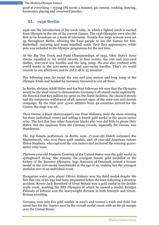 15

The Modern Olympic Games

good at everything -- typing (86 words a minute), gin rummy, cooking, dancing,
harmonica playing and crossword puzzles.

XI. 1936 Berlin
1936 saw the introduction of the torch relay, in which a lighted torch is carried
from Olympia to the site of the current Games. The 1936 Olympics were also the
first to be broadcast on a form of television. Twenty-five large screens were set
up throughout Berlin, allowing the local people to see the Games for free.
Basketball, canoeing and team handball made their first appearances, while
polo was included in the Olympic programme for the last time.
At the Big Ten Track and Field Championships of 1935, Ohio State's Jesse
Owens equalled or set world records in four events: the 100 and 220-yard
dashes, 200-yard low hurdles and the long jump. He was also credited with
world marks in the 200-meter run and 200-meter hurdles. That's six world
records in one afternoon, and he did it all in 45 minutes!
The following year, he swept the 100 and 200 meters and long jump at the
Olympic Trials and headed for Germany favoured to win all three.
In Berlin, dictator Adolf Hitler and his Nazi followers felt sure that the Olympics
would be the ideal venue to demonstrate Germany's oft-stated racial superiority.
He directed that $25 million be spent on the finest facilities, the cleanest streets
and the temporary withdrawal of all outward signs of the state-run anti-Jewish
campaign. By the time over 4,000 athletes from 49 countries arrived for the
Games, the stage was set.
Then Owens, a black sharecropper's son from Alabama, stole the show-winning
his three individual events and adding a fourth gold medal in the 4x100-meter
relay. The fact that four other American blacks also won did little to please Herr
Hitler, but the applause from the German crowds, especially for Owens, was
thunderous.
The top female performers in Berlin were 17-year-old Dutch swimmer Rie
Mastenbroek, who won three gold medals, and 18-year-old American runner
Helen Stephens, who captured the 100 meters and anchored the winning 4x100meter relay team.
Thirteen-year-old Marjorie Gestring of the United States won the gold medal in
springboard diving. She remains the youngest female gold medallist in the
history of the Summer Olympics. Inge Sorensen of Denmark earned a bronze
medal in the 200-medal breaststroke at the age of 12, making her the youngest
medalist ever in an individual event.
Hungarian water polo player Olivier Halassy won his third medal despite the
fact that one of his legs had been amputated below the knee following a streetcar
accident. Rower Jack Beresford of Great Britain won a gold medal in the double
sculls event, marking the fifth Olympics at which he earned a medal. Kristjan
Palusalu of Estonia won the heavyweight division in both freestyle and GrecoRoman wrestling.
Germany won only five gold medals in men's and women's track and field, but
saved face for the 'master race' in the overall medal count with an 89-56 margin
over the United States.
Physical Department

 