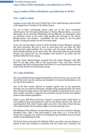 16

The Modern Olympic Games

1940 Tokyo (XII) scheduled, cancelled due to WW2
1944 London (XIII) scheduled, cancelled due to WW2
XIV. 1948 London
Coming so soon after the end of World War II the 1948 Olympics showed little
of the pageantry or bombast of the Berlin Games.
Yet out of these unassuming Games came one of the most remarkable
achievements: the four-gold performance of Fanny Blankers-Koen, a 32-yearold mother of two from the Netherlands. On the fifth day of competition, when
an American sweep of the men's high hurdles led coverage in the Times,
Blankers-Koen was deemed ' remarkable' for her victory in the 80-meter
hurdles, having previously won the 100-meter dash.
At 30, she was the oldest woman in track and field at those Olympics, and also
the most successful. She ran 11 races in seven days and won them all. They
produced four gold medalsin the 100-meter and 200-meter dashes, the 80meter hurdles and the 4x100-meter relay. She almost quit after two gold medals
because she missed her son and daughter and wanted to go home, but her
husband talked her into staying.
In 1936, Fanny Blankers-Koen emerged from the Berlin Olympics with fifth
place in the high jump, fifth in the 4x100-meter relay, and Jesse Owens's
autograph. She kept training during World War II, even when the Germans sent
many of her friends to concentration camps.

XV. 1952 Helsinki
The 1952 Helsinki Games began dramatically as Paavo Nurmi, now 55 years old,
carried the torch into the stadium and handed it to Hannes Kolehmainen, now
62, who lit the cauldron.
One of the first women allowed to compete against men in the equestrian
dressage was Lis Hartel of Denmark. Despite being paralyzed below the knees
after an attack of polio, Hartel, who had to be helped on and off her horse, won a
silver medal. Lars Hall, a carpenter from Sweden, became the first non-military
winner of the modern pentathlon.
Back in 1924, Bill Havens had been chosen to represent the United States in
coxed eights rowing, but declined in order to stay home with his wife, who was
expecting their first child. Twenty-eight years later, that child, Frank Havens,
won a gold medal in the Canadian singles 10,000m canoeing event.
Bob Mathias (USA-athletics) was the first person to win two successive Olympic
decathlon titles. After a first gold medal in 1948 when, as a 17-year-old, he
became the youngest-ever winner of an Olympic track and field event, he set the
world record defending his title.
The Soviet Union returned to the Olympic fold in 1952 after a 40-year absence, a
period of time that included a revolution and two world wars. Ironically, the

Physical Department

 
