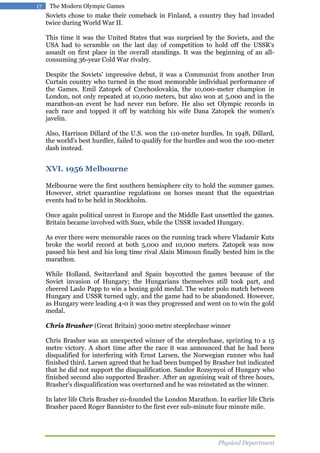 17

The Modern Olympic Games

Soviets chose to make their comeback in Finland, a country they had invaded
twice during World War II.
This time it was the United States that was surprised by the Soviets, and the
USA had to scramble on the last day of competition to hold off the USSR's
assault on first place in the overall standings. It was the beginning of an allconsuming 36-year Cold War rivalry.
Despite the Soviets' impressive debut, it was a Communist from another Iron
Curtain country who turned in the most memorable individual performance of
the Games. Emil Zatopek of Czechoslovakia, the 10,000-meter champion in
London, not only repeated at 10,000 meters, but also won at 5,000 and in the
marathon-an event he had never run before. He also set Olympic records in
each race and topped it off by watching his wife Dana Zatopek the women's
javelin.
Also, Harrison Dillard of the U.S. won the 110-meter hurdles. In 1948, Dillard,
the world's best hurdler, failed to qualify for the hurdles and won the 100-meter
dash instead.

XVI. 1956 Melbourne
Melbourne were the first southern hemisphere city to hold the summer games.
However, strict quarantine regulations on horses meant that the equestrian
events had to be held in Stockholm.
Once again political unrest in Europe and the Middle East unsettled the games.
Britain became involved with Suez, while the USSR invaded Hungary.
As ever there were memorable races on the running track where Vladamir Kuts
broke the world record at both 5,000 and 10,000 meters. Zatopek was now
passed his best and his long time rival Alain Mimoun finally bested him in the
marathon.
While Holland, Switzerland and Spain boycotted the games because of the
Soviet invasion of Hungary; the Hungarians themselves still took part, and
cheered Laslo Papp to win a boxing gold medal. The water polo match between
Hungary and USSR turned ugly, and the game had to be abandoned. However,
as Hungary were leading 4-0 it was they progressed and went on to win the gold
medal.
Chris Brasher (Great Britain) 3000 metre steeplechase winner
Chris Brasher was an unexpected winner of the steeplechase, sprinting to a 15
metre victory. A short time after the race it was announced that he had been
disqualified for interfering with Ernst Larsen, the Norwegian runner who had
finished third. Larsen agreed that he had been bumped by Brasher but indicated
that he did not support the disqualification. Sandor Rozsynyoi of Hungary who
finished second also supported Brasher. After an agonising wait of three hours,
Brasher's disqualification was overturned and he was reinstated as the winner.
In later life Chris Brasher co-founded the London Marathon. In earlier life Chris
Brasher paced Roger Bannister to the first ever sub-minute four minute mile.

Physical Department

 